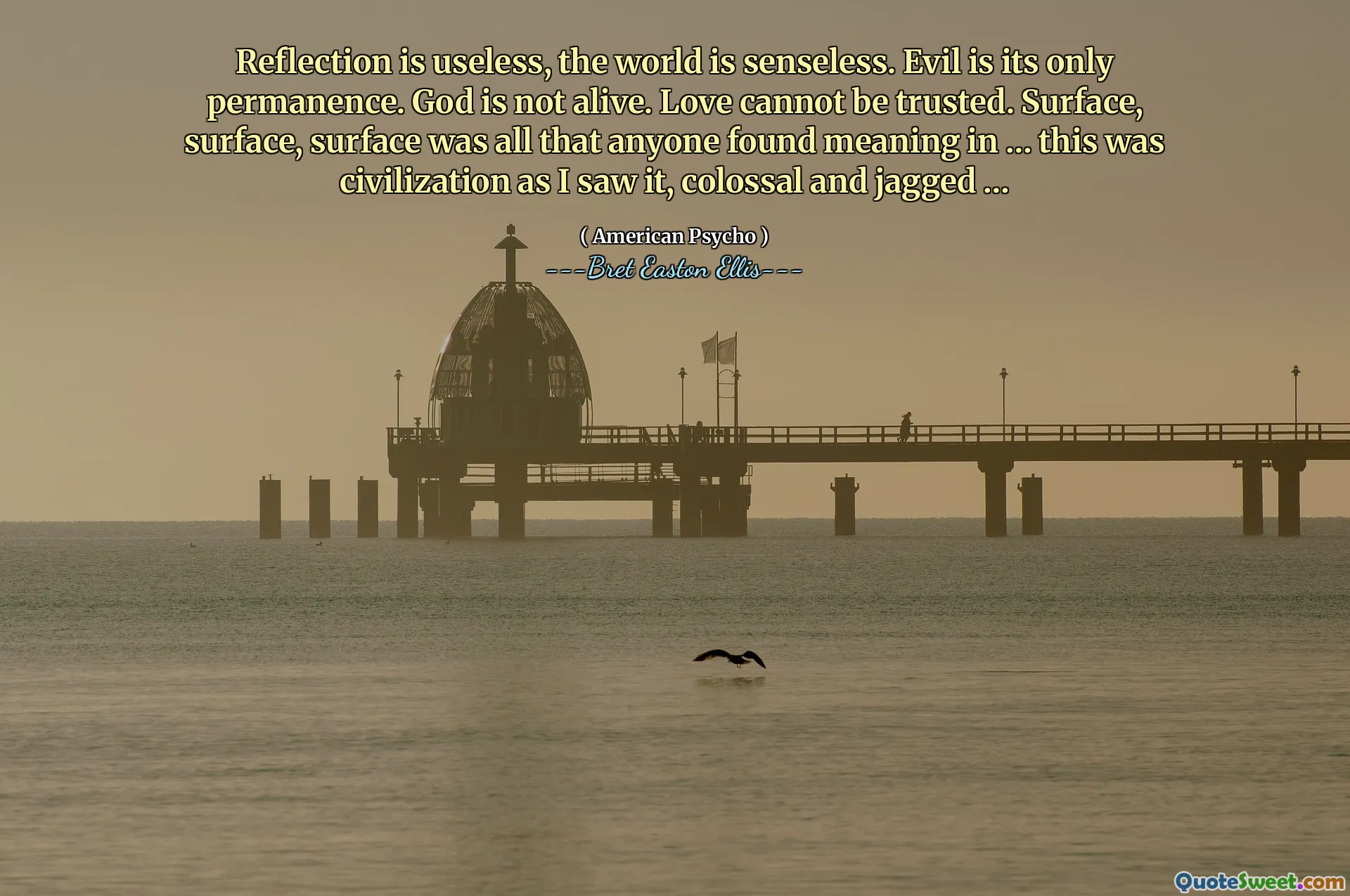 Reflection is useless, the world is senseless. Evil is its only permanence. God is not alive. Love cannot be trusted. Surface, surface, surface was all that anyone found meaning in … this was civilization as I saw it, colossal and jagged …