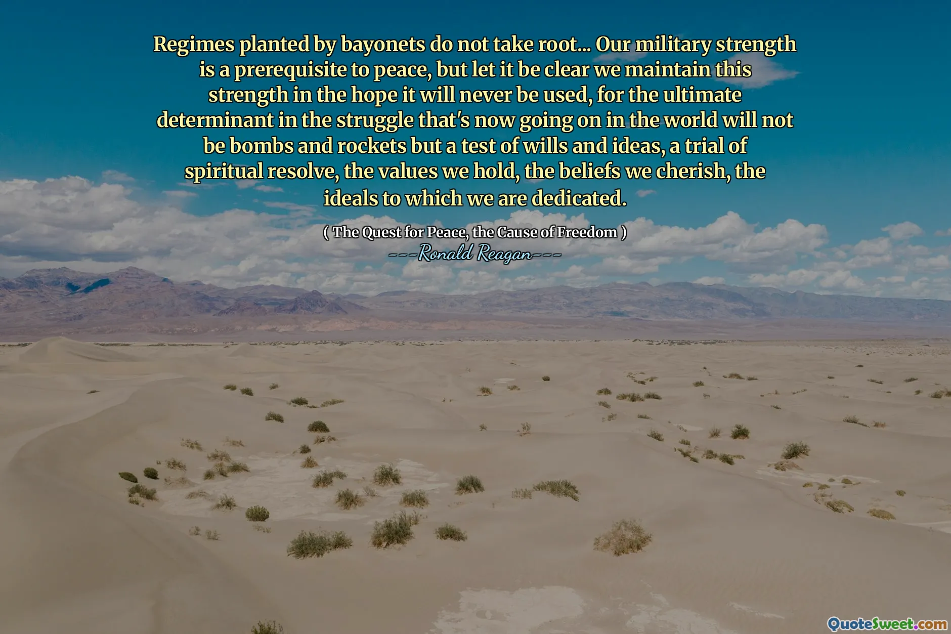 Regimes planted by bayonets do not take root... Our military strength is a prerequisite to peace, but let it be clear we maintain this strength in the hope it will never be used, for the ultimate determinant in the struggle that's now going on in the world will not be bombs and rockets but a test of wills and ideas, a trial of spiritual resolve, the values we hold, the beliefs we cherish, the ideals to which we are dedicated.