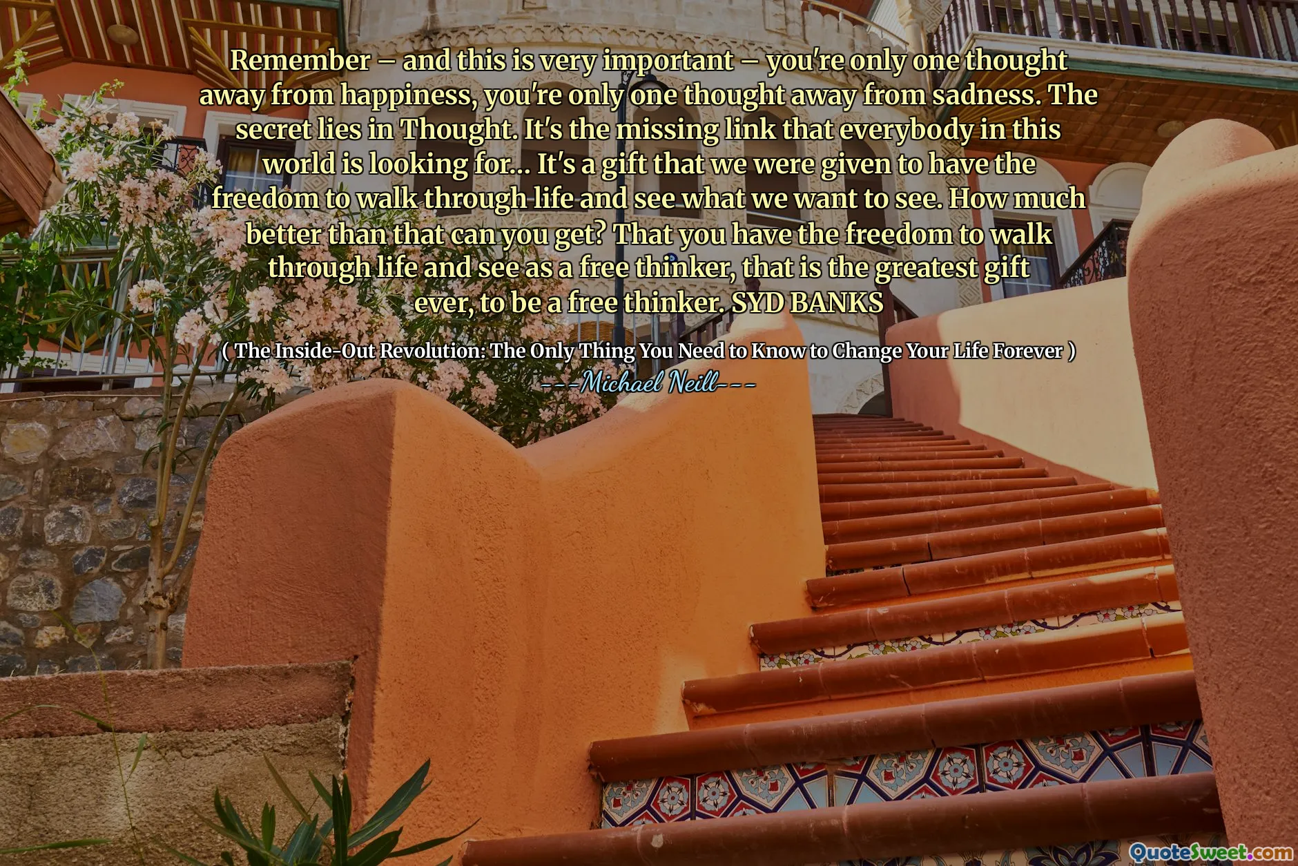 Kom ihåg - och detta är mycket viktigt - du är bara en tanke bort från lycka, du är bara en tanke bort från sorg. Hemligheten ligger i tanken. Det är den saknade länken som alla i den här världen letar efter ... det är en gåva som vi fick för att ha friheten att gå genom livet och se vad vi vill se. Hur mycket bättre än så kan du få? Att du har friheten att gå genom livet och se som en fri tänkare, det är den största gåvan någonsin, att vara en fri tänkare. Sydbanker