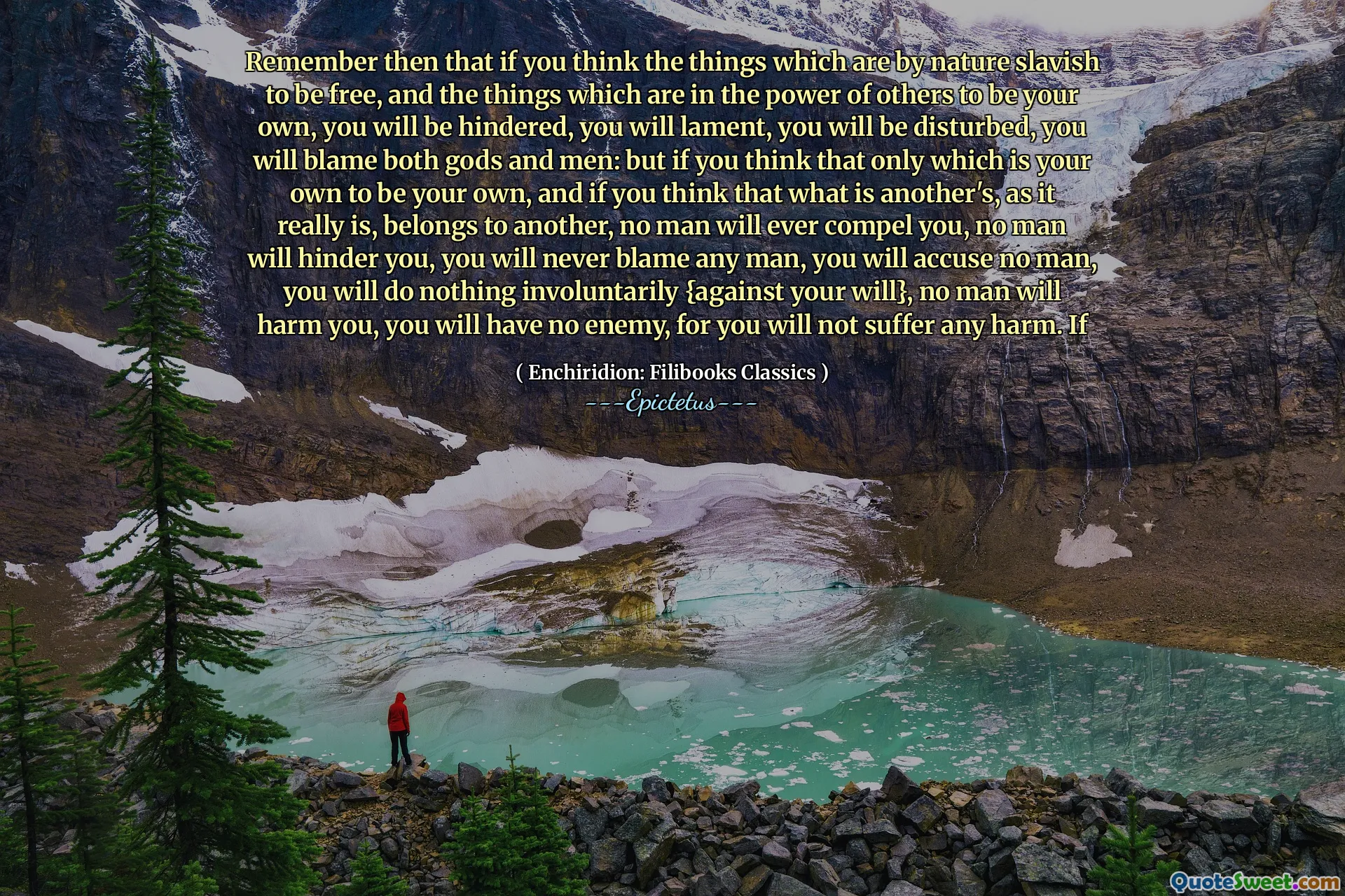 Denken Sie daran, wenn Sie denken, dass die Dinge von Natur aus sklavisch sind, um frei zu sein, und die Dinge, die in der Kraft anderer sind, Ihre eigenen zu sein, Sie werden behindert, Sie werden sich beklagen, Sie werden gestört, Sie werden beide Götter und Männer die Schuld geben. Aber wenn Sie denken, dass nur das ist, dass Sie Ihr eigenes sind, wenn Sie es tun. Mann, Sie werden keinen Mann beschuldigen, Sie werden nichts unfreiwillig tun (gegen Ihren Willen}, niemand wird Ihnen Schaden zufügen, Sie werden keinen Feind haben, denn Sie werden keinen Schaden erleiden. Wenn