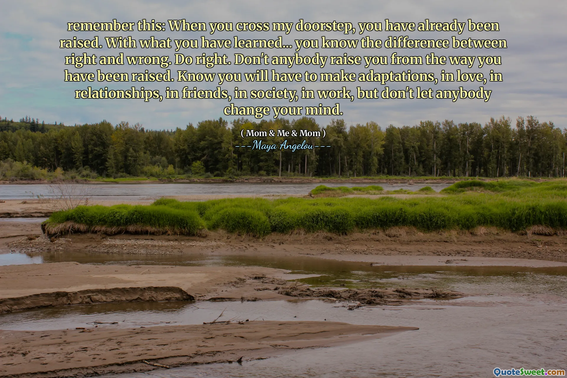 remember this: When you cross my doorstep, you have already been raised. With what you have learned... you know the difference between right and wrong. Do right. Don't anybody raise you from the way you have been raised. Know you will have to make adaptations, in love, in relationships, in friends, in society, in work, but don't let anybody change your mind.