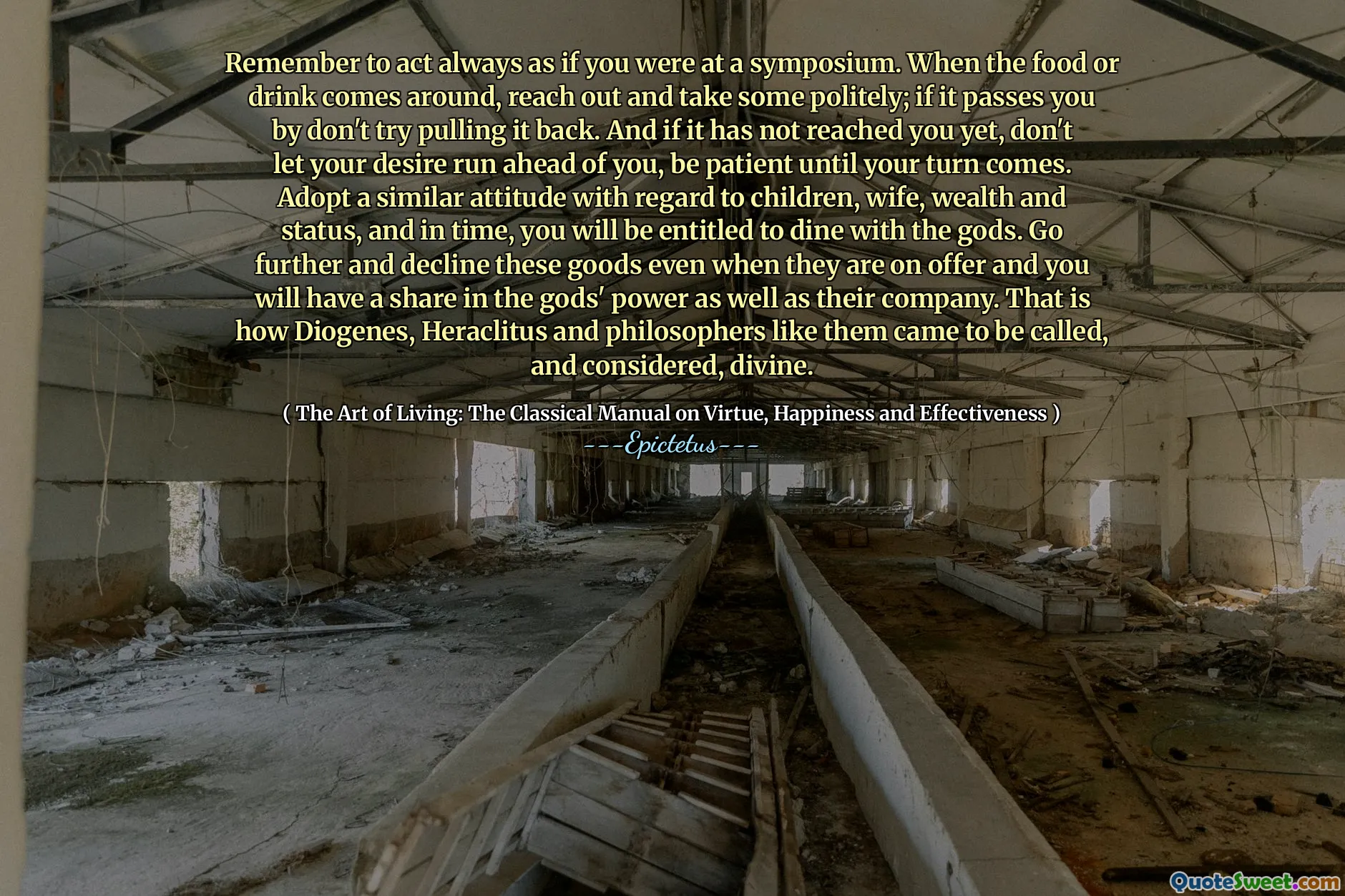Не забудьте действовать всегда так, как будто вы были на симпозиуме. Когда появляется еда или напиток, протяните руку и возьмите некоторых вежливо; Если он проходит по вашему проходу, не пытайтесь вытащить его обратно. И если он еще не достиг вас, не позволяйте своему желанию опередить вас, будьте терпеливы, пока ваша очередь не наступит. Принять подобное отношение к детям, жене, богатству и статусу, и со временем вы будете иметь право пообедать с богами. Идите дальше и откажитесь от этих товаров, даже когда они будут предложены, и вы получите