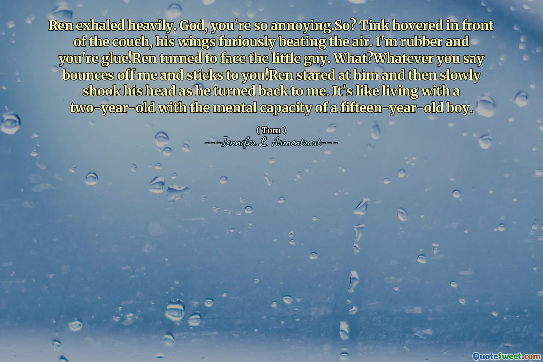 Ren exhaled heavily. God, you're so annoying.So? Tink hovered in front of the couch, his wings furiously beating the air. I'm rubber and you're glue!Ren turned to face the little guy. What?Whatever you say bounces off me and sticks to you!Ren stared at him and then slowly shook his head as he turned back to me. It's like living with a two-year-old with the mental capacity of a fifteen-year-old boy.