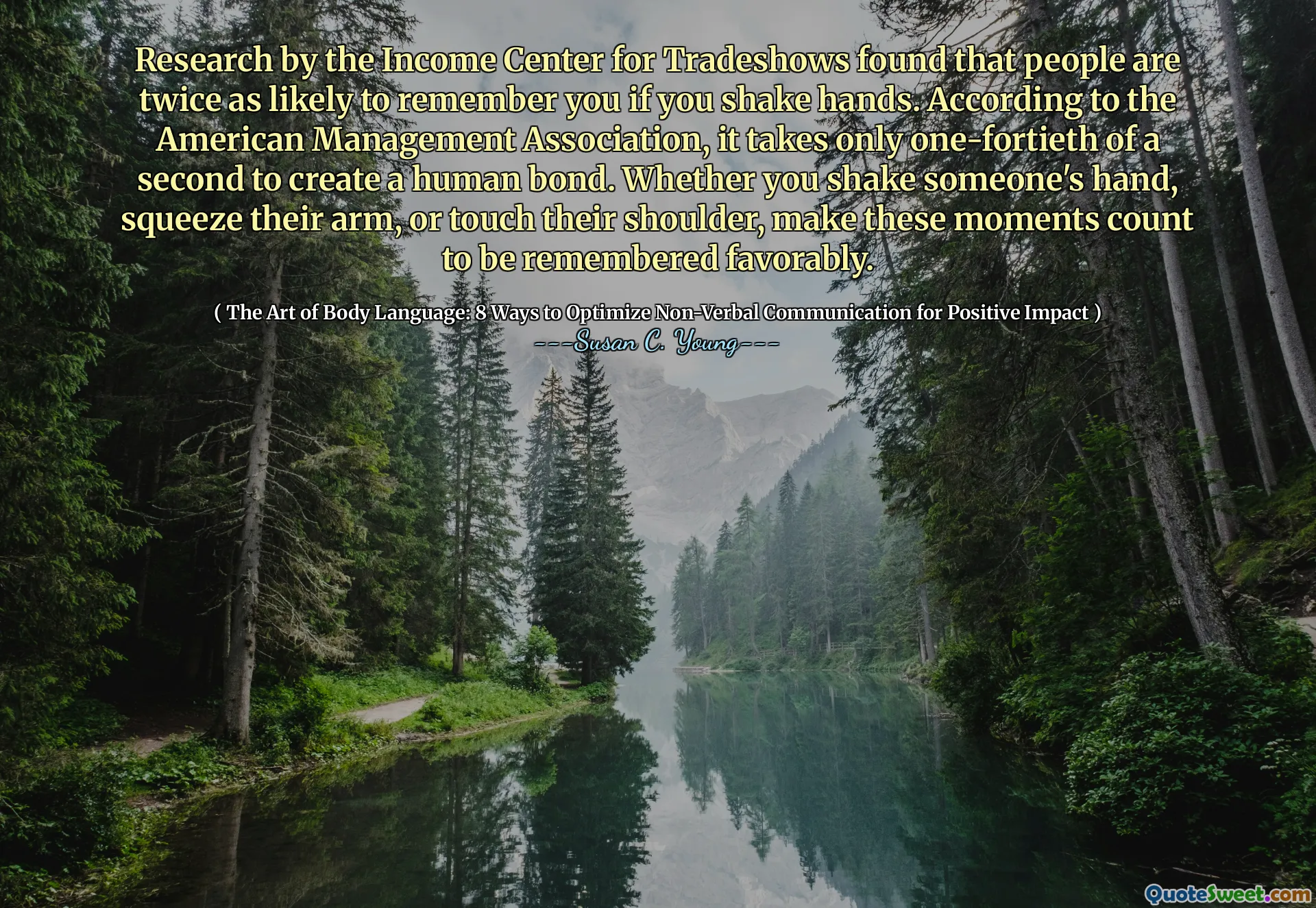 Research by the Income Center for Tradeshows found that people are twice as likely to remember you if you shake hands. According to the American Management Association, it takes only one-fortieth of a second to create a human bond. Whether you shake someone's hand, squeeze their arm, or touch their shoulder, make these moments count to be remembered favorably.