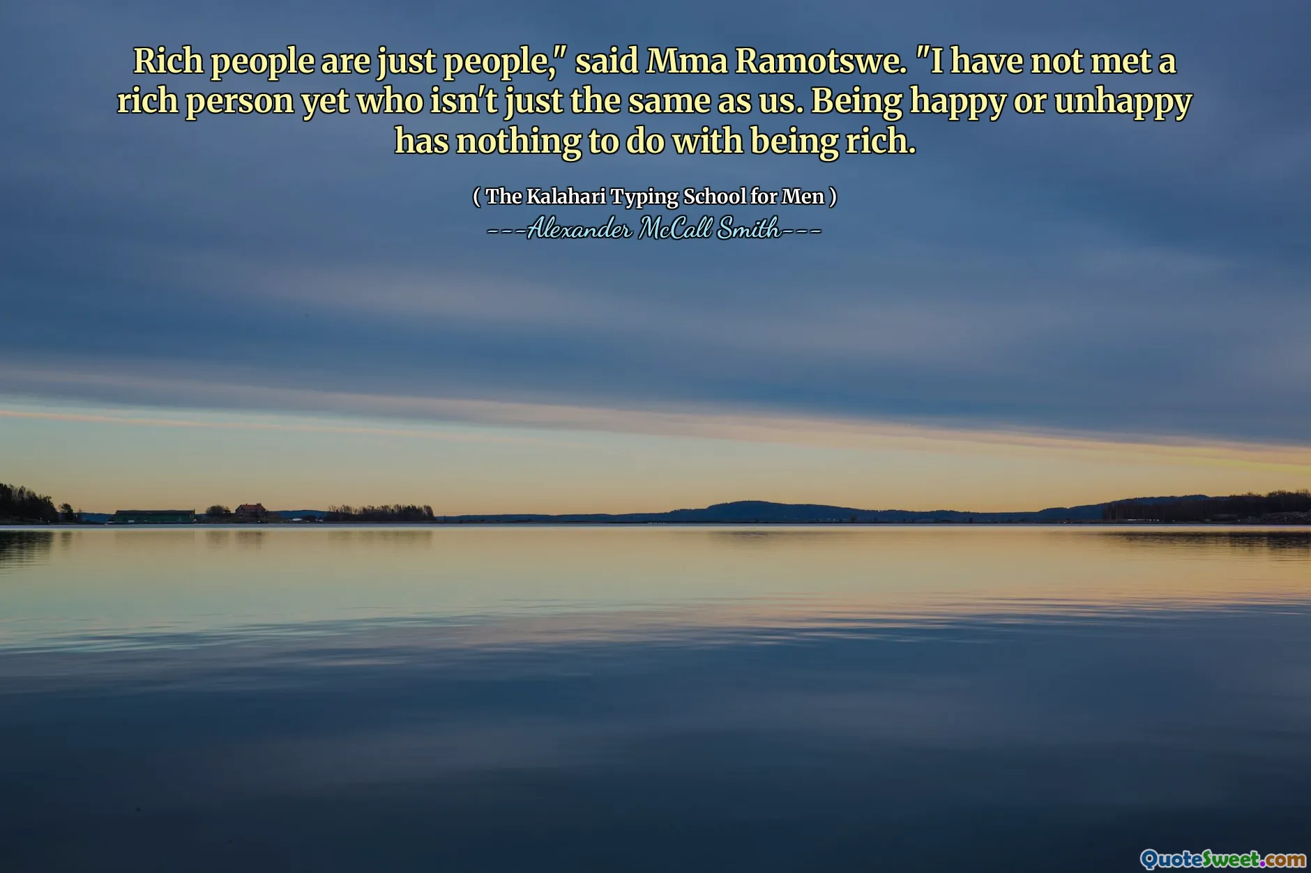 Rich people are just people," said Mma Ramotswe. "I have not met a rich person yet who isn't just the same as us. Being happy or unhappy has nothing to do with being rich.