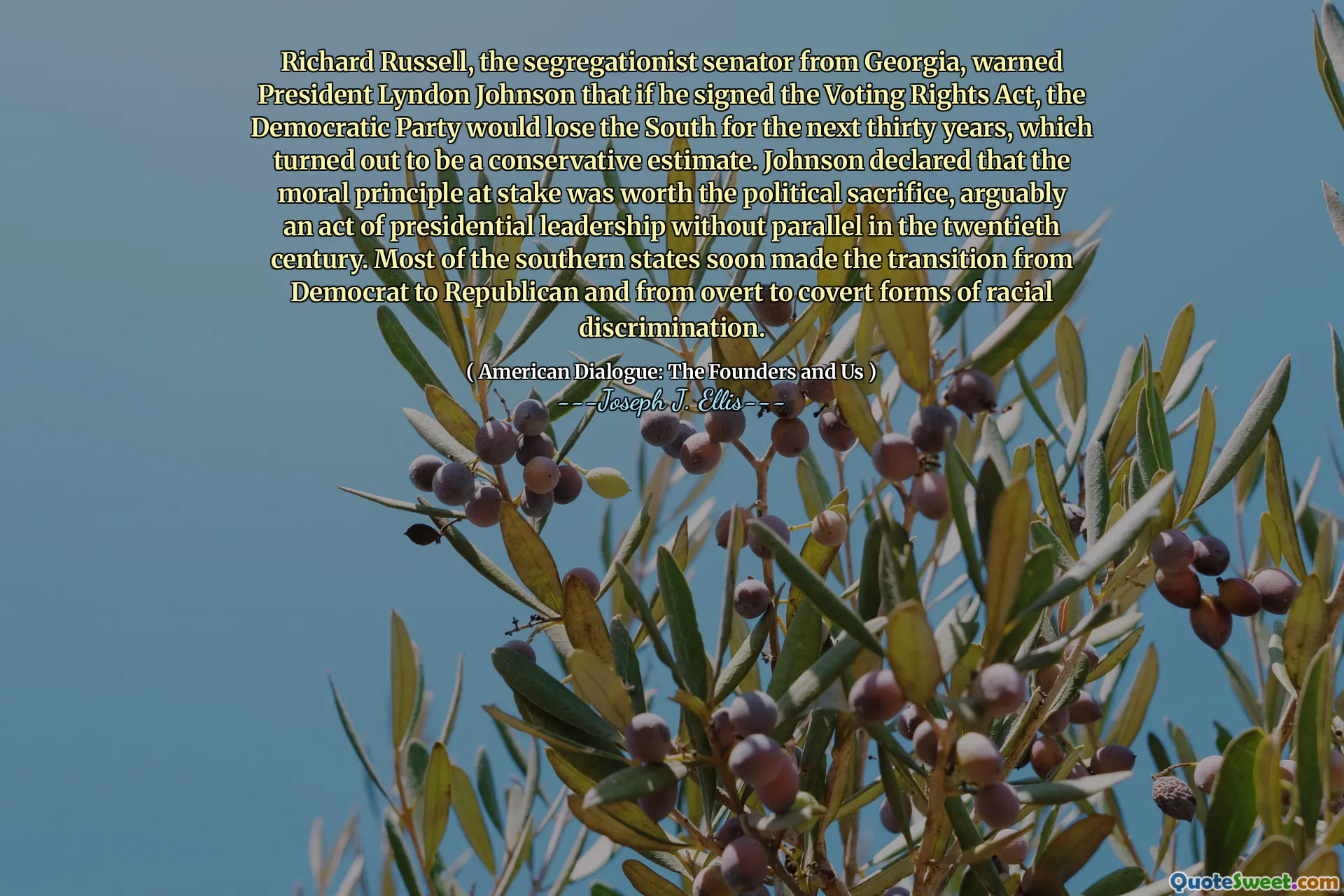 Richard Russell, the segregationist senator from Georgia, warned President Lyndon Johnson that if he signed the Voting Rights Act, the Democratic Party would lose the South for the next thirty years, which turned out to be a conservative estimate. Johnson declared that the moral principle at stake was worth the political sacrifice, arguably an act of presidential leadership without parallel in the twentieth century. Most of the southern states soon made the transition from Democrat to Republican and from overt to covert forms of racial discrimination.