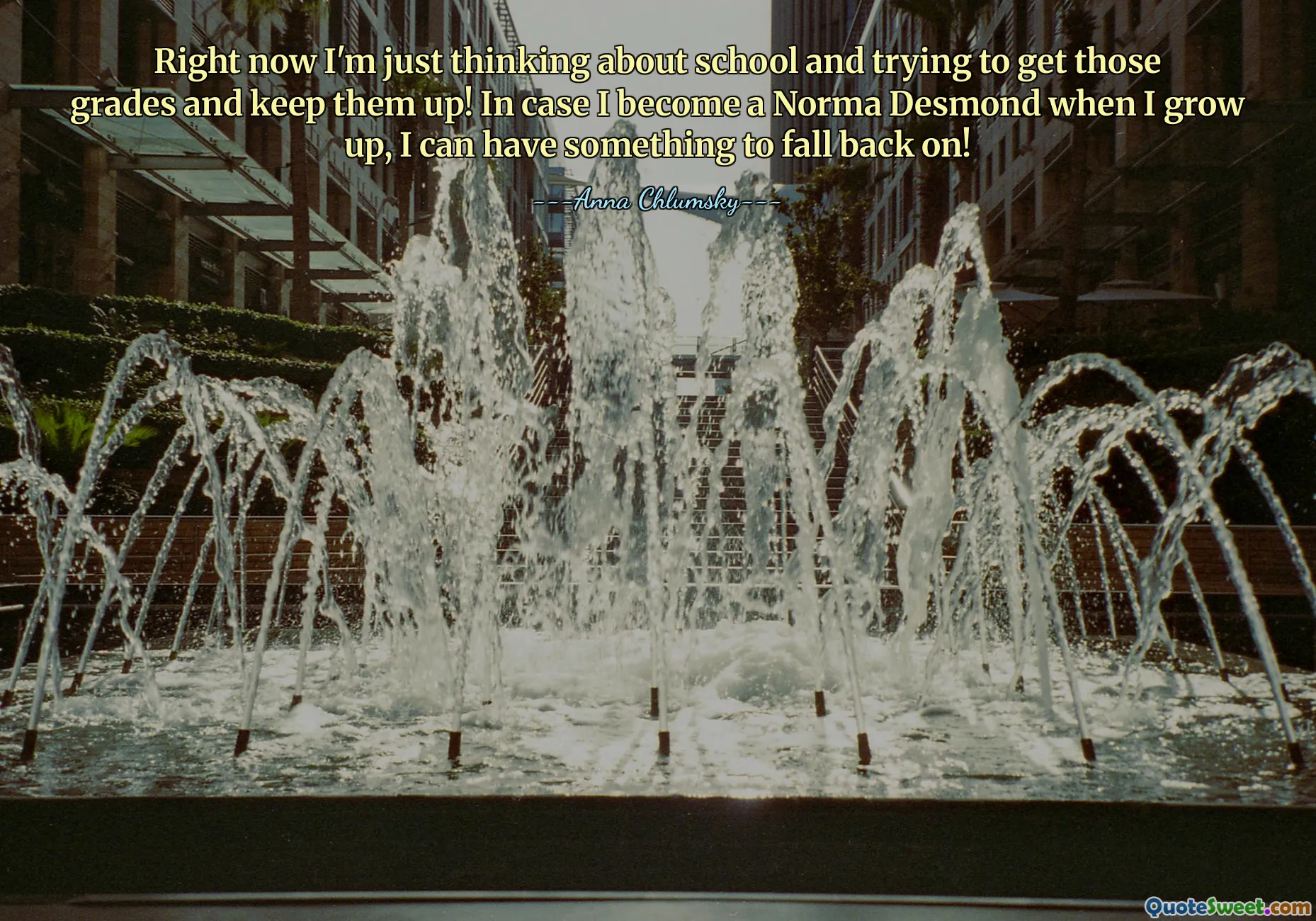 Right now I'm just thinking about school and trying to get those grades and keep them up! In case I become a Norma Desmond when I grow up, I can have something to fall back on!