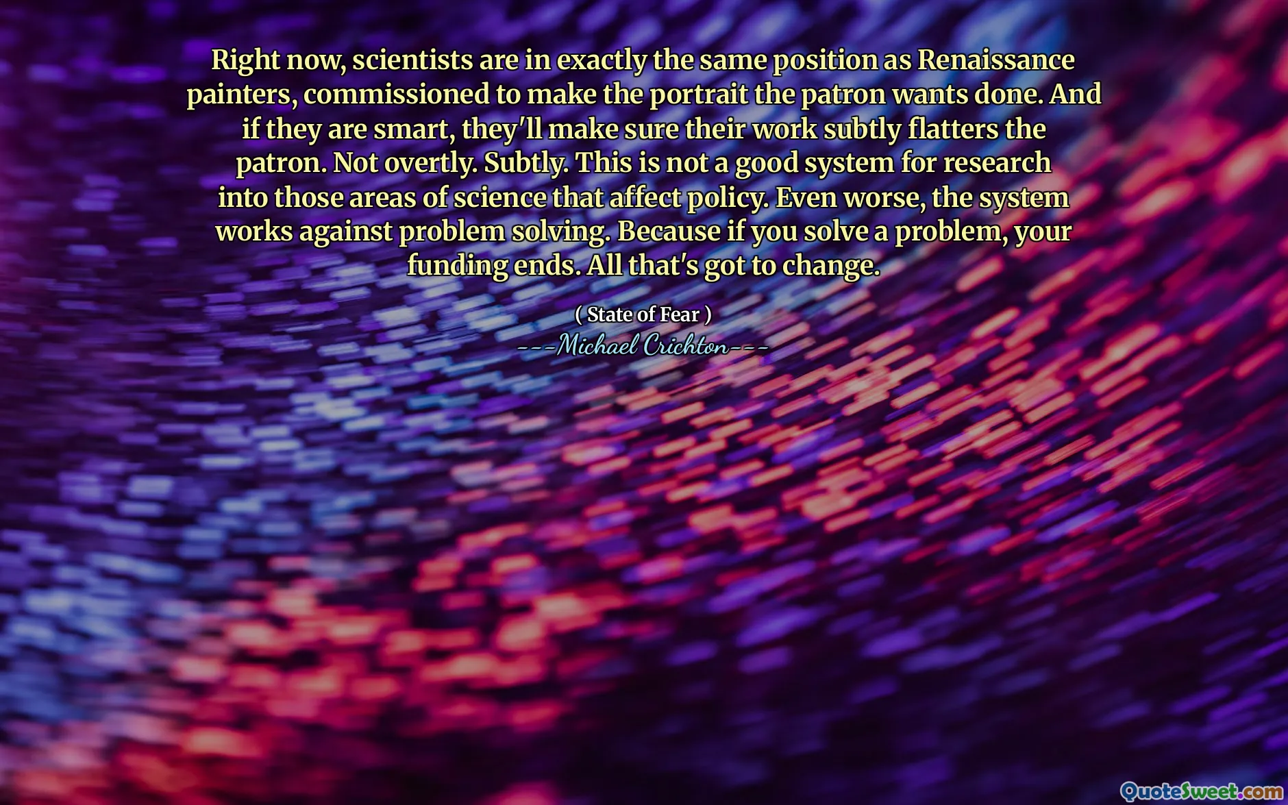 Právě teď jsou vědci ve stejném pozici jako renesanční malíři, pověření, aby portrét chtěl, aby patron udělal. A pokud jsou chytří, zajistí, aby jejich práce jemně lichotila patrona. Ne zjevně. Jemně. Nejedná se o dobrý systém pro výzkum těchto oblastí vědy, které ovlivňují politiku. Ještě horší je, že systém funguje proti řešení problémů. Protože pokud vyřešíte problém, vaše financování končí. Všechno, co se musí změnit.