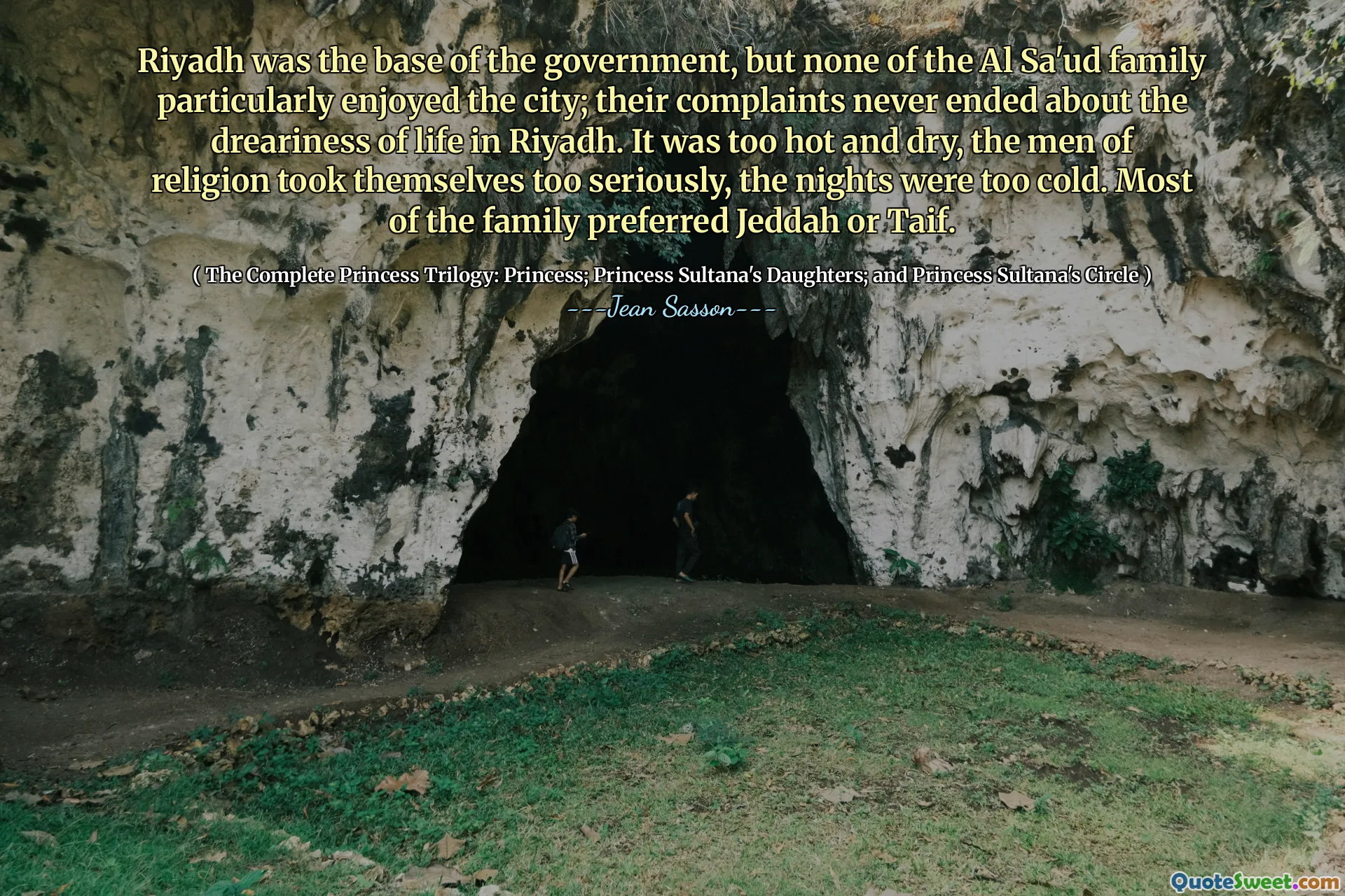 Riyadh was the base of the government, but none of the Al Sa'ud family particularly enjoyed the city; their complaints never ended about the dreariness of life in Riyadh. It was too hot and dry, the men of religion took themselves too seriously, the nights were too cold. Most of the family preferred Jeddah or Taif.