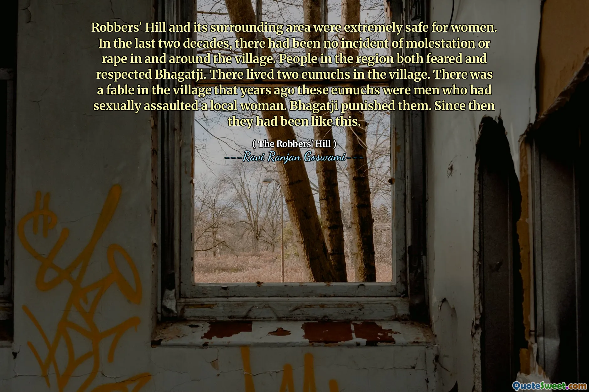 Robbers' Hill and its surrounding area were extremely safe for women. In the last two decades, there had been no incident of molestation or rape in and around the village. People in the region both feared and respected Bhagatji. There lived two eunuchs in the village. There was a fable in the village that years ago these eunuchs were men who had sexually assaulted a local woman. Bhagatji punished them. Since then they had been like this.