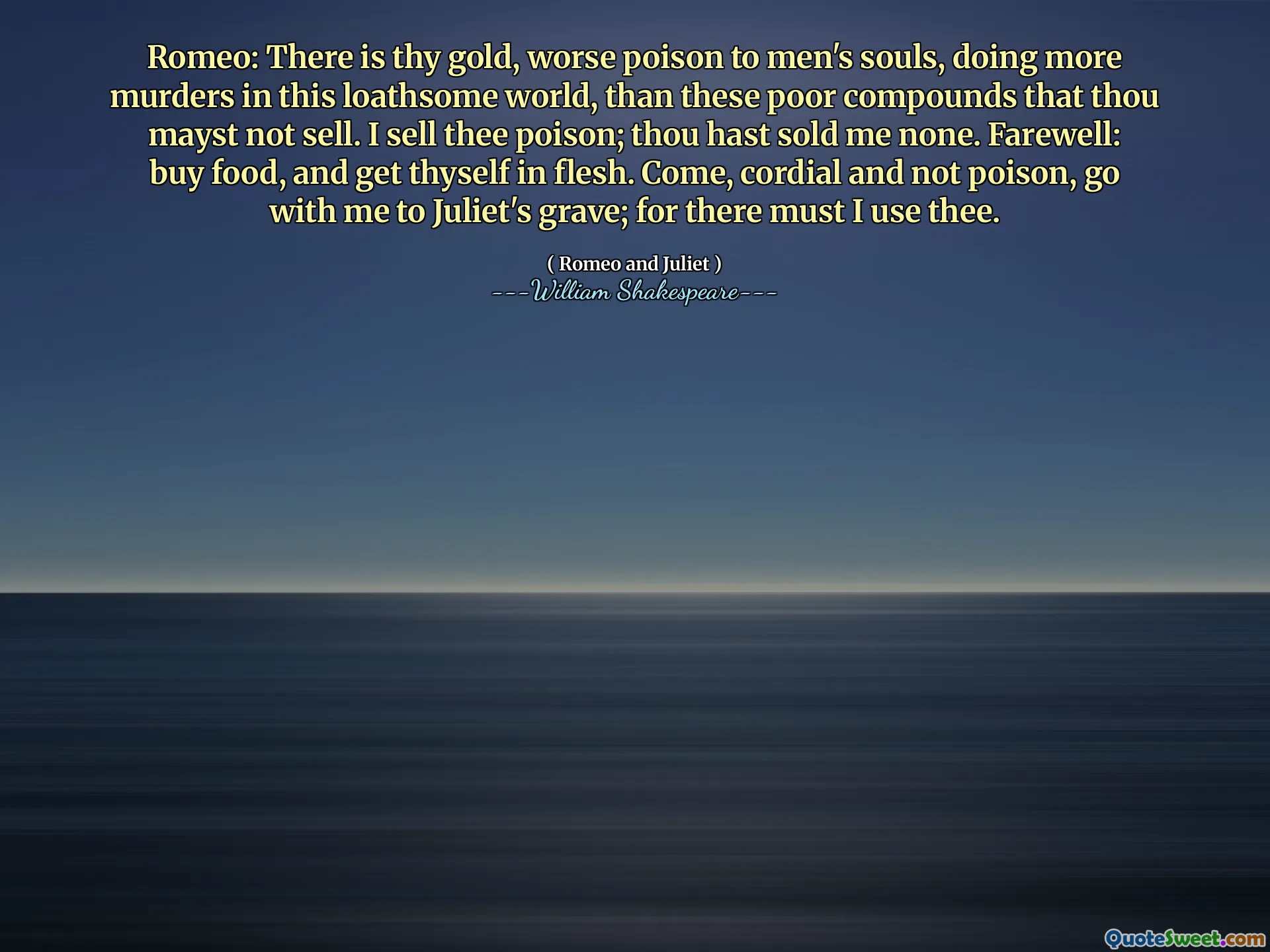 Romeo: There is thy gold, worse poison to men's souls, doing more murders in this loathsome world, than these poor compounds that thou mayst not sell. I sell thee poison; thou hast sold me none. Farewell: buy food, and get thyself in flesh. Come, cordial and not poison, go with me to Juliet's grave; for there must I use thee.
