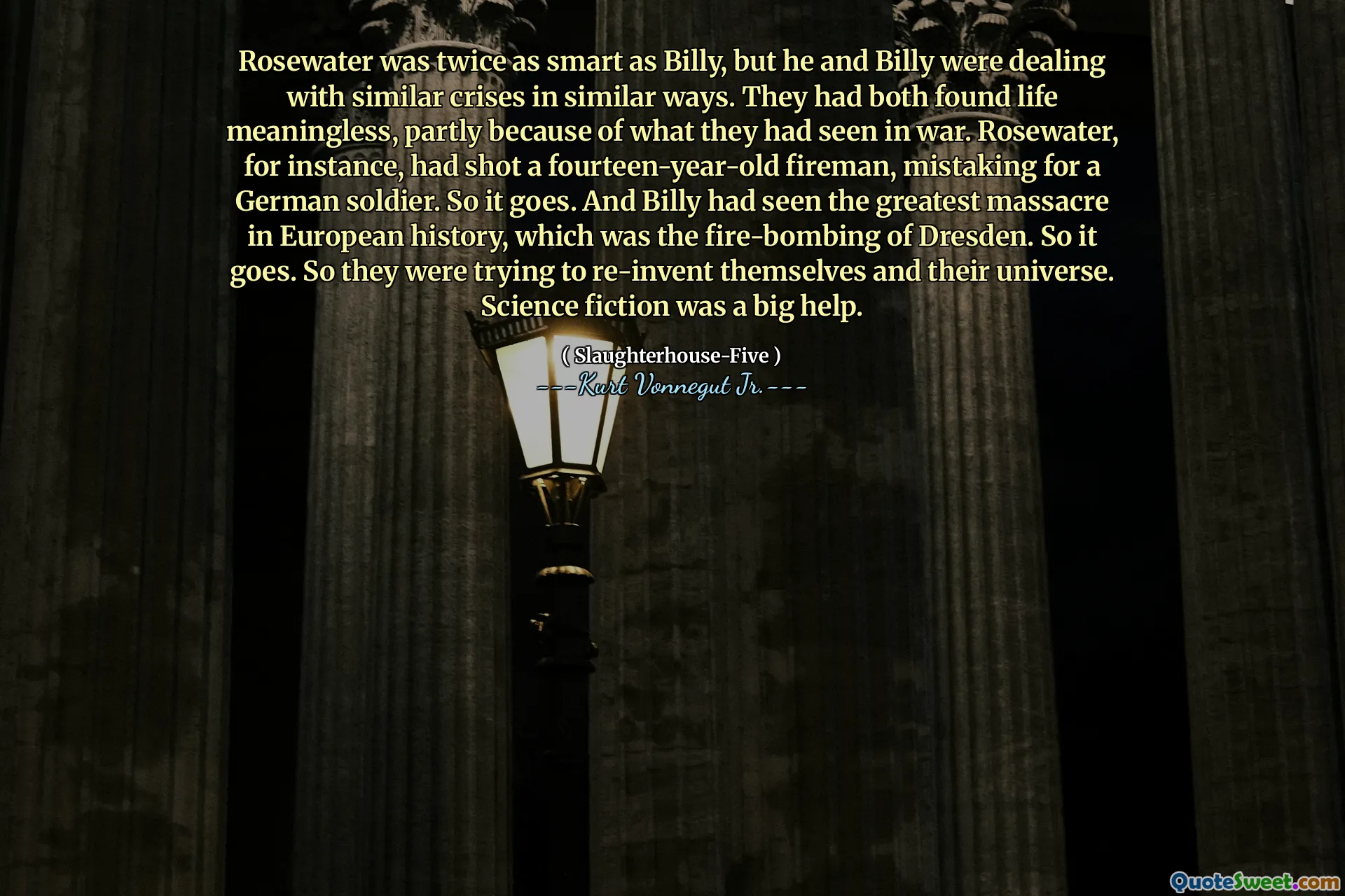 Rosewater was twice as smart as Billy, but he and Billy were dealing with similar crises in similar ways. They had both found life meaningless, partly because of what they had seen in war. Rosewater, for instance, had shot a fourteen-year-old fireman, mistaking for a German soldier. So it goes. And Billy had seen the greatest massacre in European history, which was the fire-bombing of Dresden. So it goes. So they were trying to re-invent themselves and their universe. Science fiction was a big help.