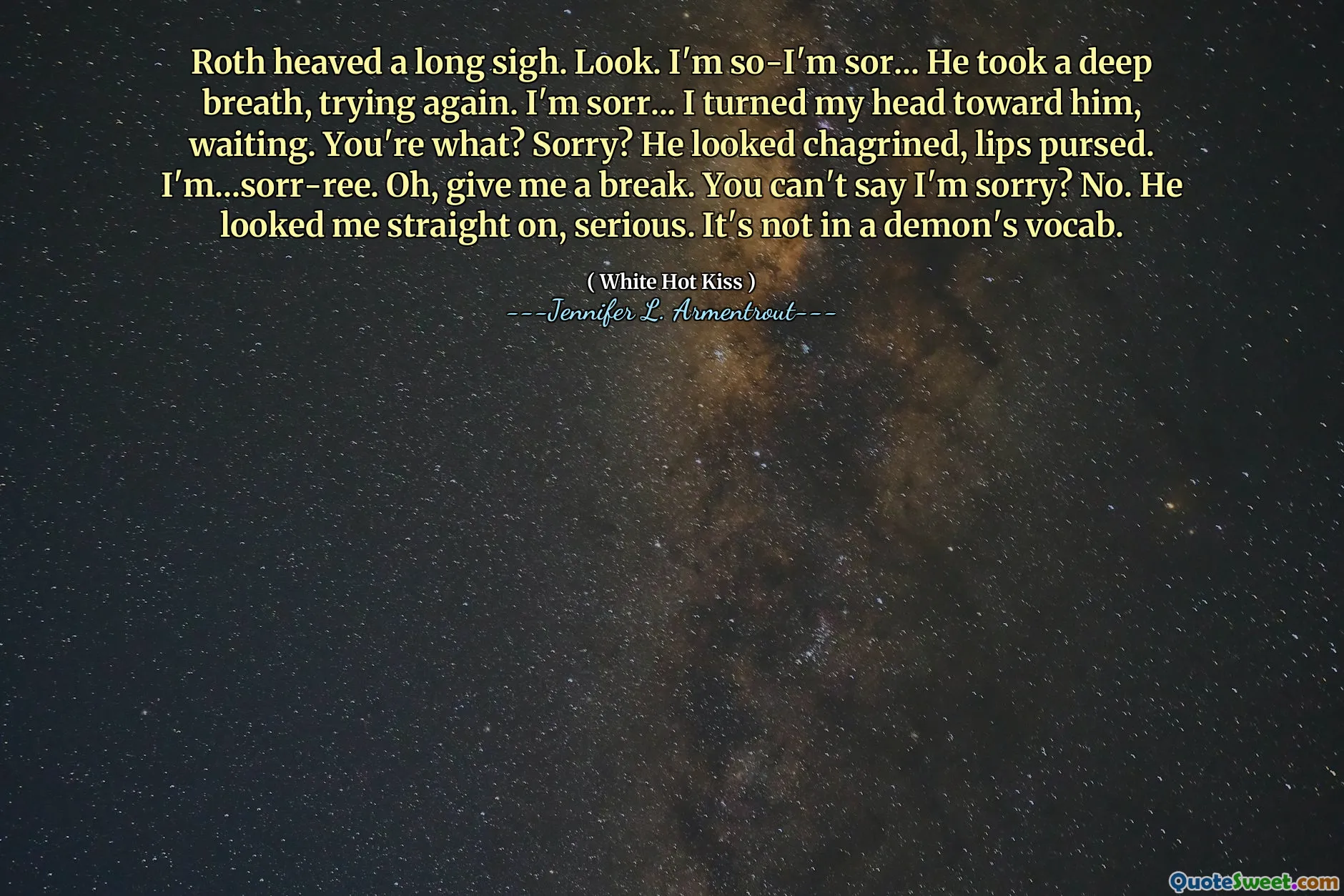 Roth heaved a long sigh. Look. I'm so-I'm sor... He took a deep breath, trying again. I'm sorr... I turned my head toward him, waiting. You're what? Sorry? He looked chagrined, lips pursed. I'm...sorr-ree. Oh, give me a break. You can't say I'm sorry? No. He looked me straight on, serious. It's not in a demon's vocab.