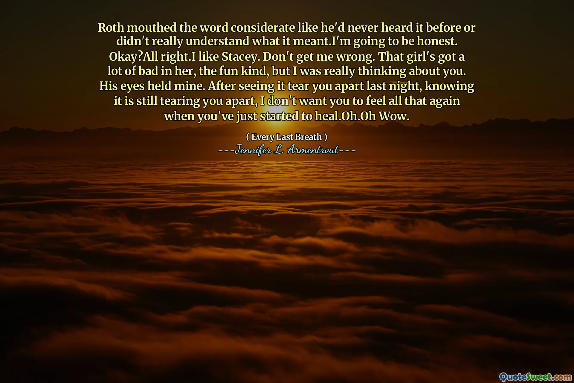 Roth mouthed the word considerate like he'd never heard it before or didn't really understand what it meant.I'm going to be honest. Okay?All right.I like Stacey. Don't get me wrong. That girl's got a lot of bad in her, the fun kind, but I was really thinking about you. His eyes held mine. After seeing it tear you apart last night, knowing it is still tearing you apart, I don't want you to feel all that again when you've just started to heal.Oh.Oh Wow.