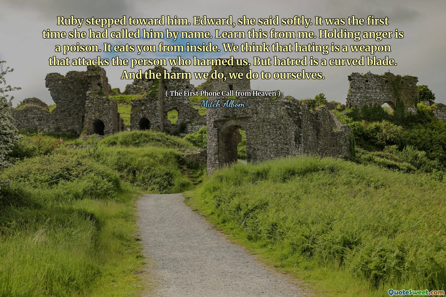 Ruby stepped toward him. Edward, she said softly. It was the first time she had called him by name. Learn this from me. Holding anger is a poison. It eats you from inside. We think that hating is a weapon that attacks the person who harmed us. But hatred is a curved blade. And the harm we do, we do to ourselves.