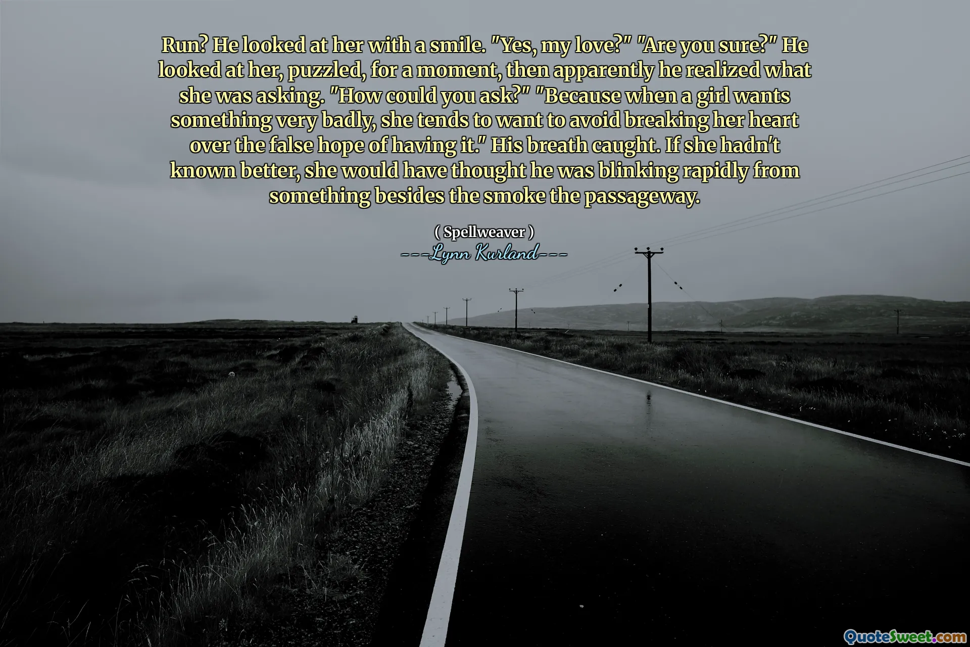 Run? He looked at her with a smile. "Yes, my love?" "Are you sure?" He looked at her, puzzled, for a moment, then apparently he realized what she was asking. "How could you ask?" "Because when a girl wants something very badly, she tends to want to avoid breaking her heart over the false hope of having it." His breath caught. If she hadn't known better, she would have thought he was blinking rapidly from something besides the smoke the passageway.