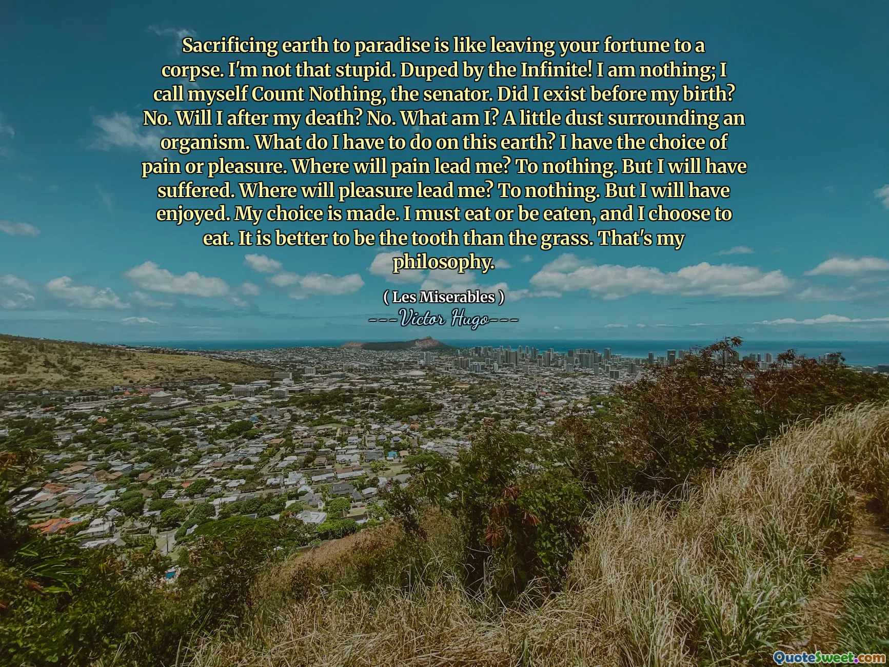 Sacrificing earth to paradise is like leaving your fortune to a corpse. I'm not that stupid. Duped by the Infinite! I am nothing; I call myself Count Nothing, the senator. Did I exist before my birth? No. Will I after my death? No. What am I? A little dust surrounding an organism. What do I have to do on this earth? I have the choice of pain or pleasure. Where will pain lead me? To nothing. But I will have suffered. Where will pleasure lead me? To nothing. But I will have enjoyed. My choice is made. I must eat or be eaten, and I choose to eat. It is better to be the tooth than the grass. That's my philosophy.