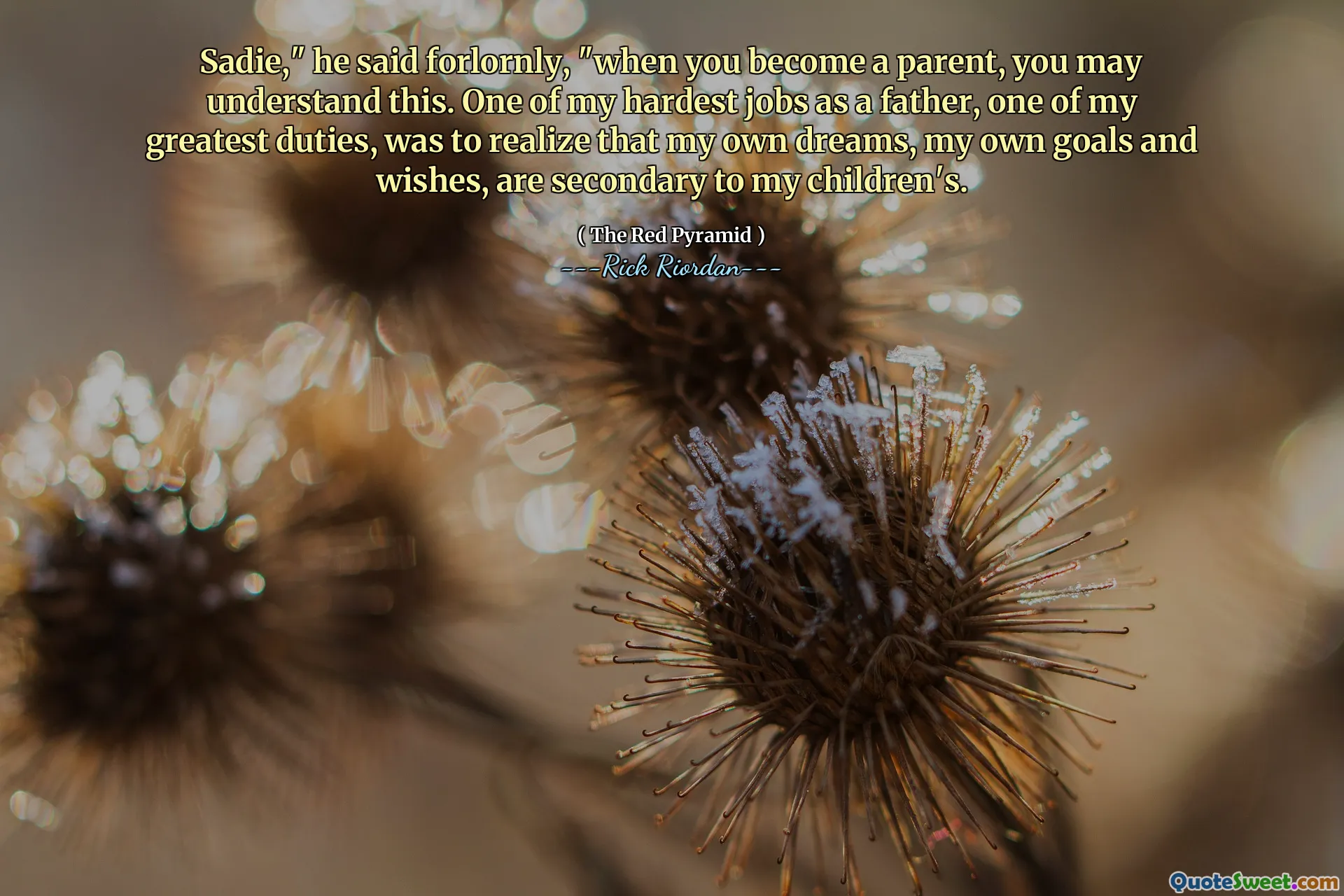 Sadie," he said forlornly, "when you become a parent, you may understand this. One of my hardest jobs as a father, one of my greatest duties, was to realize that my own dreams, my own goals and wishes, are secondary to my children's.