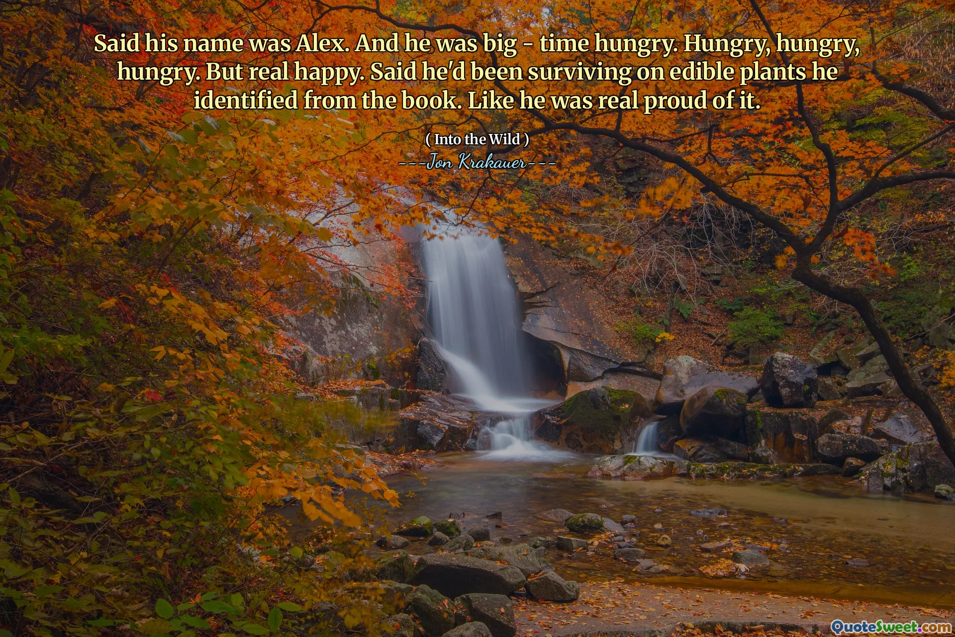 Said his name was Alex. And he was big - time hungry. Hungry, hungry, hungry. But real happy. Said he'd been surviving on edible plants he identified from the book. Like he was real proud of it.