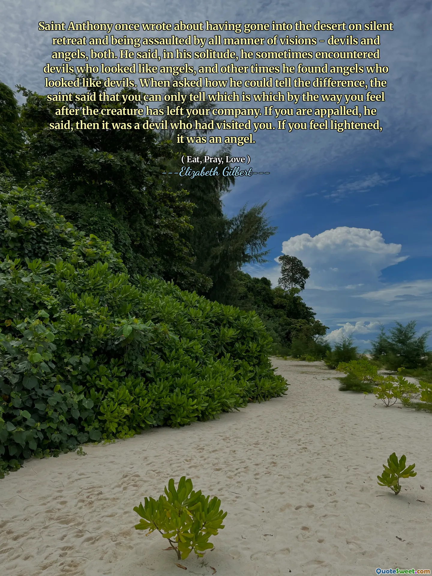 Saint Anthony once wrote about having gone into the desert on silent retreat and being assaulted by all manner of visions - devils and angels, both. He said, in his solitude, he sometimes encountered devils who looked like angels, and other times he found angels who looked like devils. When asked how he could tell the difference, the saint said that you can only tell which is which by the way you feel after the creature has left your company. If you are appalled, he said, then it was a devil who had visited you. If you feel lightened, it was an angel.