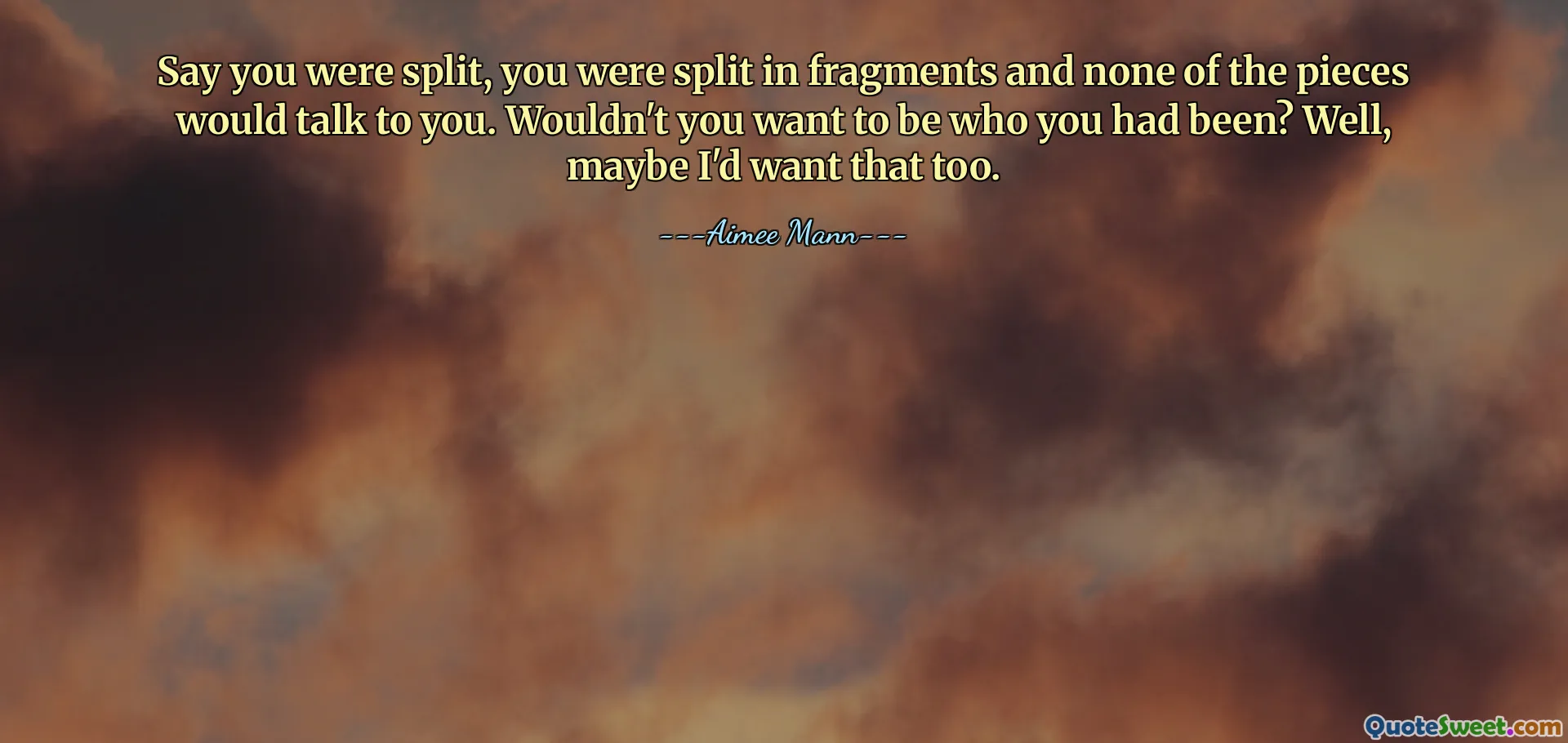 Say you were split, you were split in fragments and none of the pieces would talk to you. Wouldn't you want to be who you had been? Well, maybe I'd want that too.