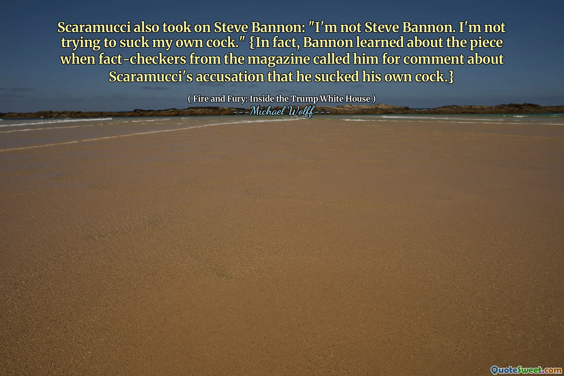 Scaramucci also took on Steve Bannon: "I'm not Steve Bannon. I'm not trying to suck my own cock." {In fact, Bannon learned about the piece when fact-checkers from the magazine called him for comment about Scaramucci's accusation that he sucked his own cock.}