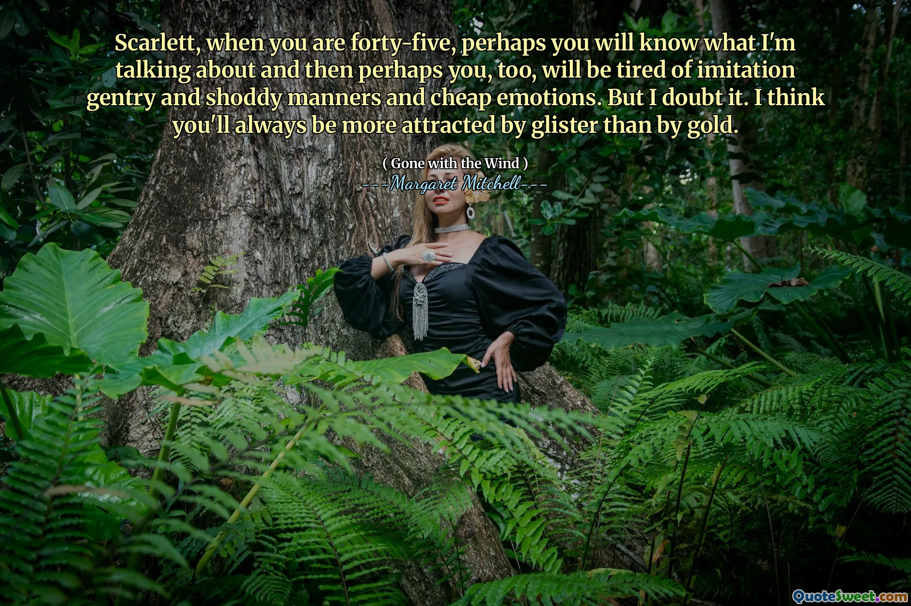 Scarlett, when you are forty-five, perhaps you will know what I'm talking about and then perhaps you, too, will be tired of imitation gentry and shoddy manners and cheap emotions. But I doubt it. I think you'll always be more attracted by glister than by gold.