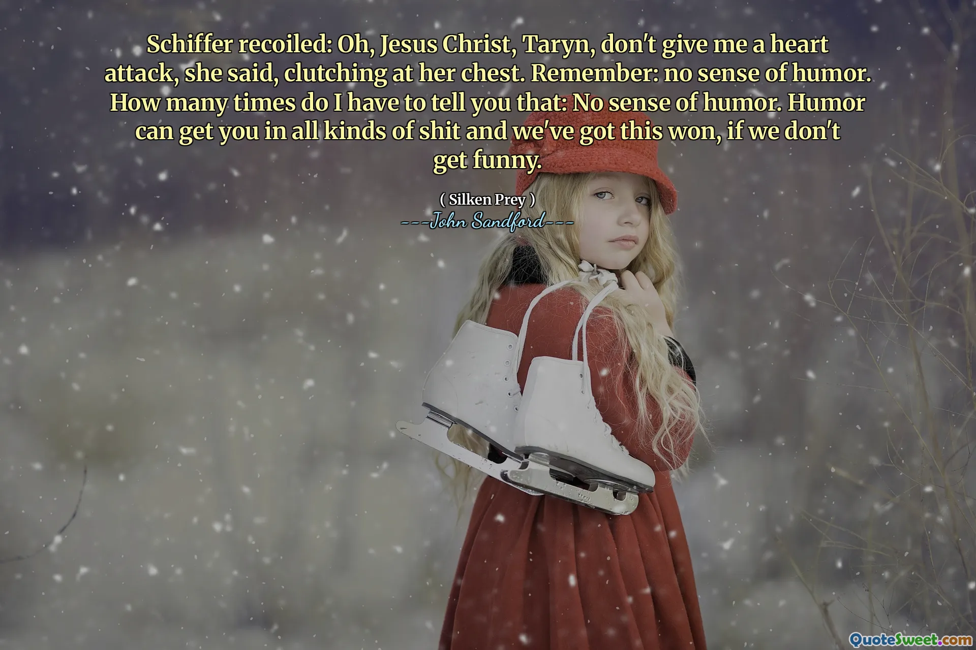 Schiffer recoiled: Oh, Jesus Christ, Taryn, don't give me a heart attack, she said, clutching at her chest. Remember: no sense of humor. How many times do I have to tell you that: No sense of humor. Humor can get you in all kinds of shit and we've got this won, if we don't get funny.