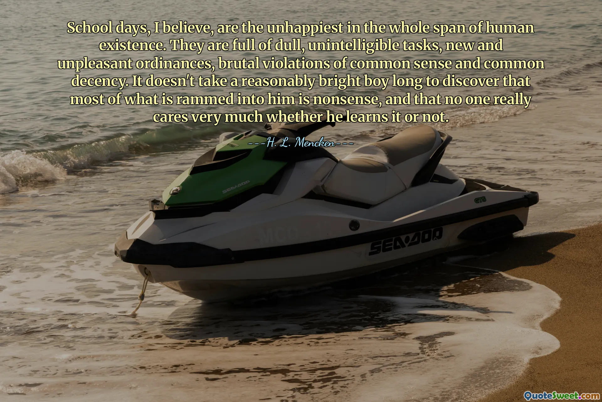 School days, I believe, are the unhappiest in the whole span of human existence. They are full of dull, unintelligible tasks, new and unpleasant ordinances, brutal violations of common sense and common decency. It doesn't take a reasonably bright boy long to discover that most of what is rammed into him is nonsense, and that no one really cares very much whether he learns it or not.