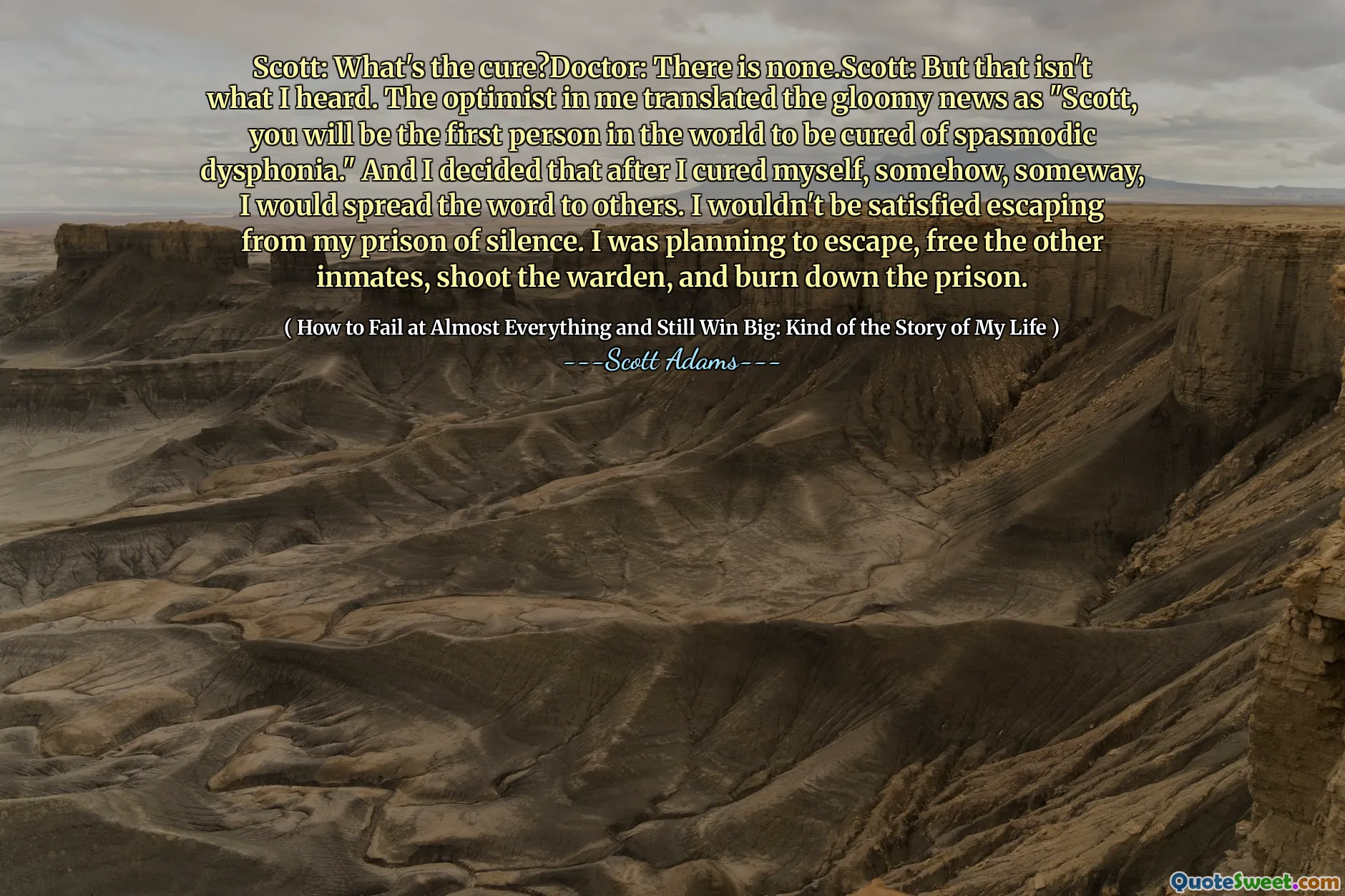 斯科特：治愈了什么？医生：没有。Scott：但这不是我所听到的。我的乐观主义者将令人沮丧的新闻翻译成“斯科特，您将是世界上第一个治愈痉挛性烦躁的人。”我决定在以某种方式治愈自己后，我会把这个词传递给其他人。我不会满意地逃离我的寂静监狱。我打算逃脱，释放其他囚犯，射击监狱长，烧毁监狱。
