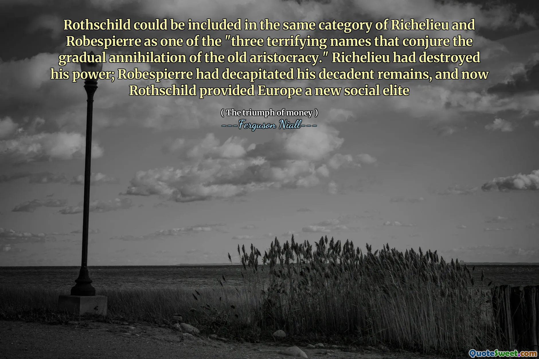 Rothschild could be included in the same category of Richelieu and Robespierre as one of the "three terrifying names that conjure the gradual annihilation of the old aristocracy." Richelieu had destroyed his power; Robespierre had decapitated his decadent remains, and now Rothschild provided Europe a new social elite