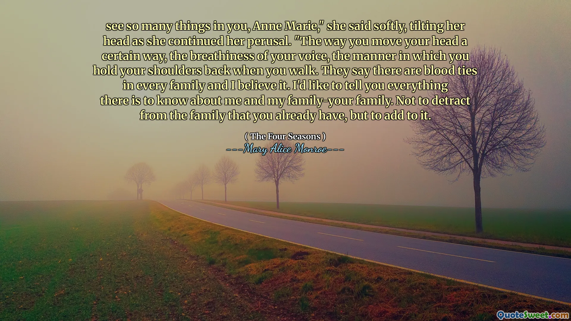 see so many things in you, Anne Marie," she said softly, tilting her head as she continued her perusal. "The way you move your head a certain way, the breathiness of your voice, the manner in which you hold your shoulders back when you walk. They say there are blood ties in every family and I believe it. I'd like to tell you everything there is to know about me and my family-your family. Not to detract from the family that you already have, but to add to it.
