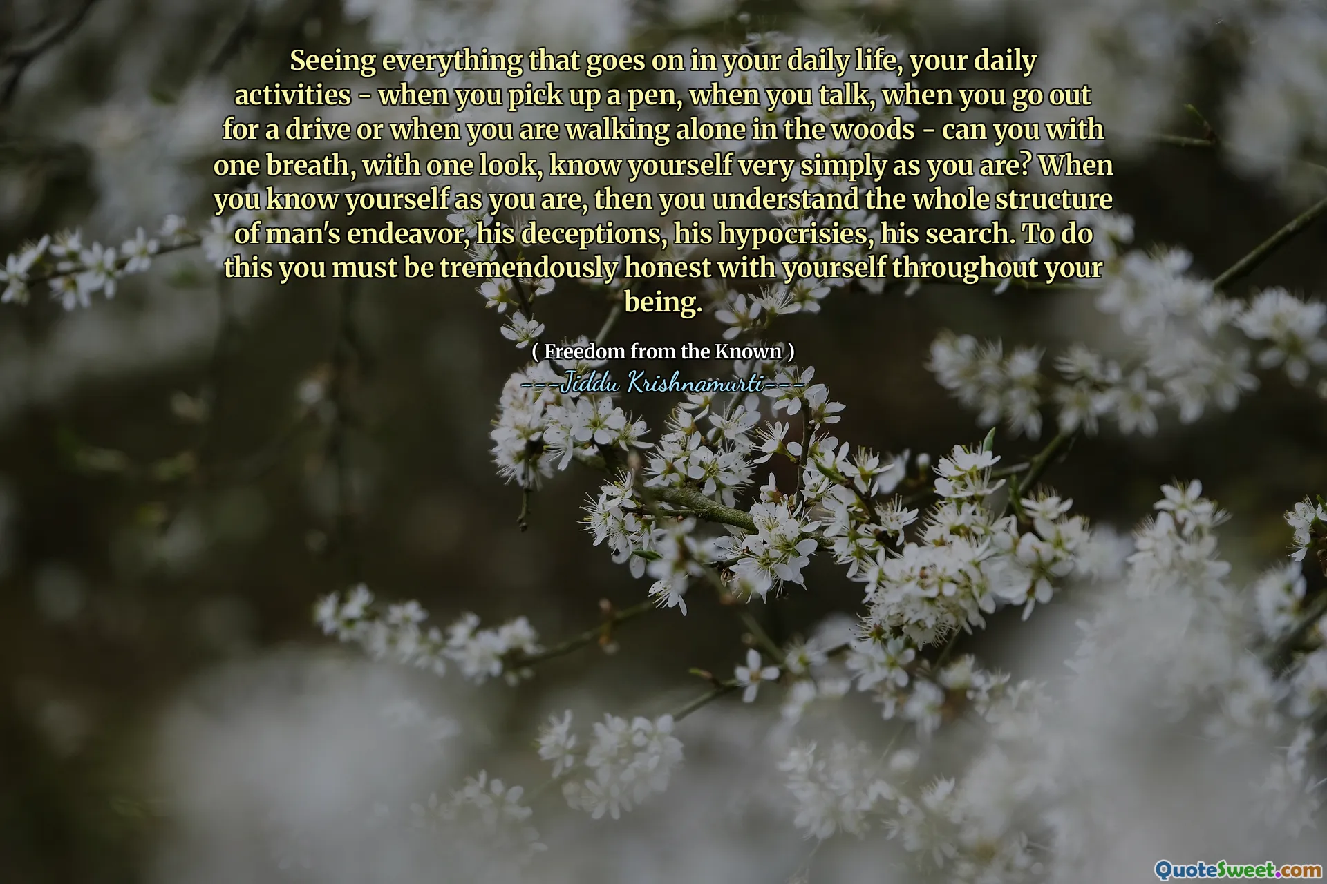 Seeing everything that goes on in your daily life, your daily activities - when you pick up a pen, when you talk, when you go out for a drive or when you are walking alone in the woods - can you with one breath, with one look, know yourself very simply as you are? When you know yourself as you are, then you understand the whole structure of man's endeavor, his deceptions, his hypocrisies, his search. To do this you must be tremendously honest with yourself throughout your being.