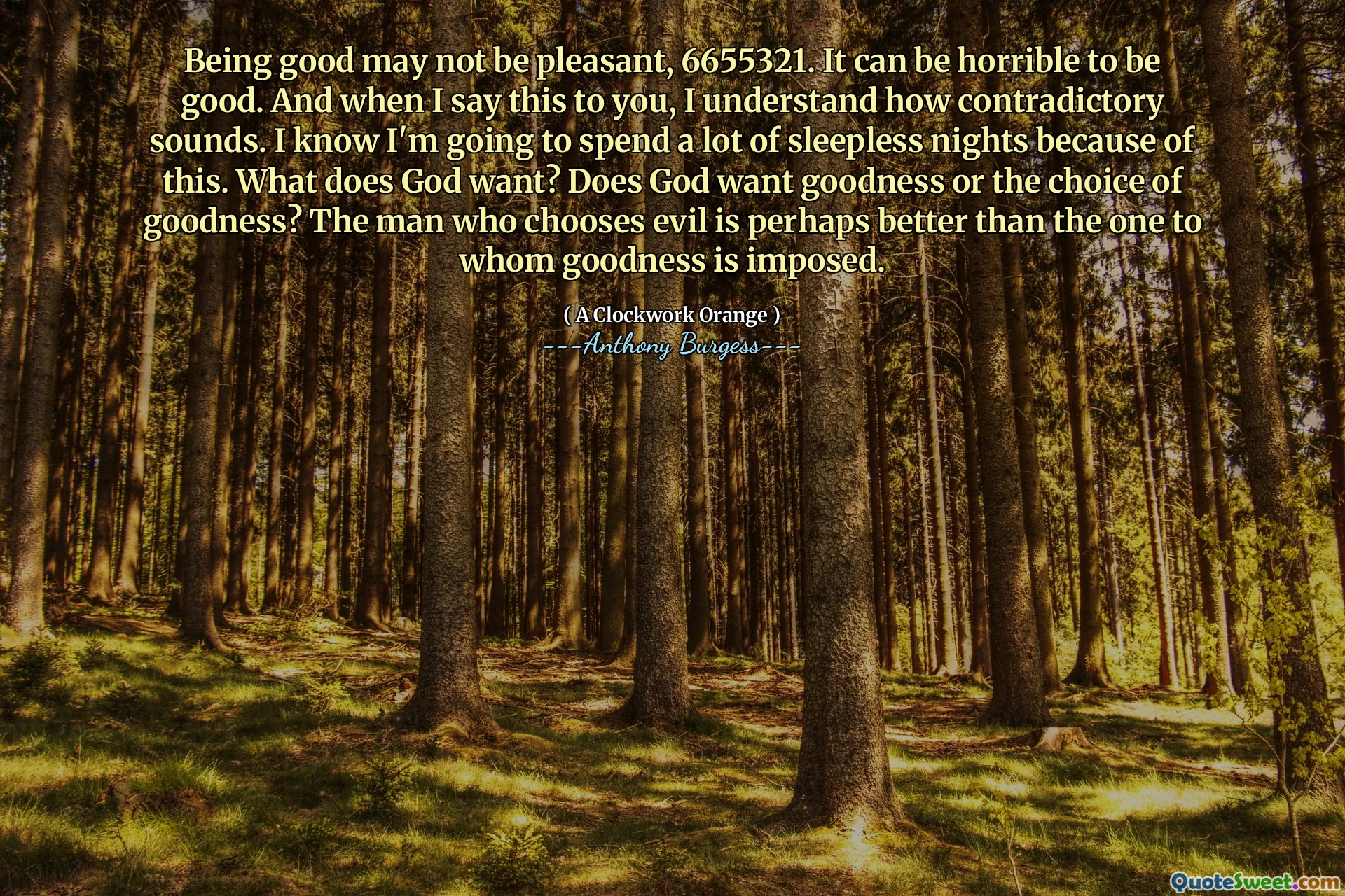 Being good may not be pleasant, 6655321. It can be horrible to be good. And when I say this to you, I understand how contradictory sounds. I know I'm going to spend a lot of sleepless nights because of this. What does God want? Does God want goodness or the choice of goodness? The man who chooses evil is perhaps better than the one to whom goodness is imposed.