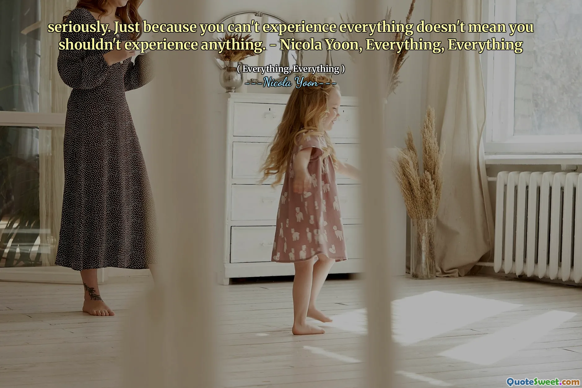 Seriously. Just because you can't experience everything doesn't mean you shouldn't experience anything. - Nicola Yoon, Everything, Everything