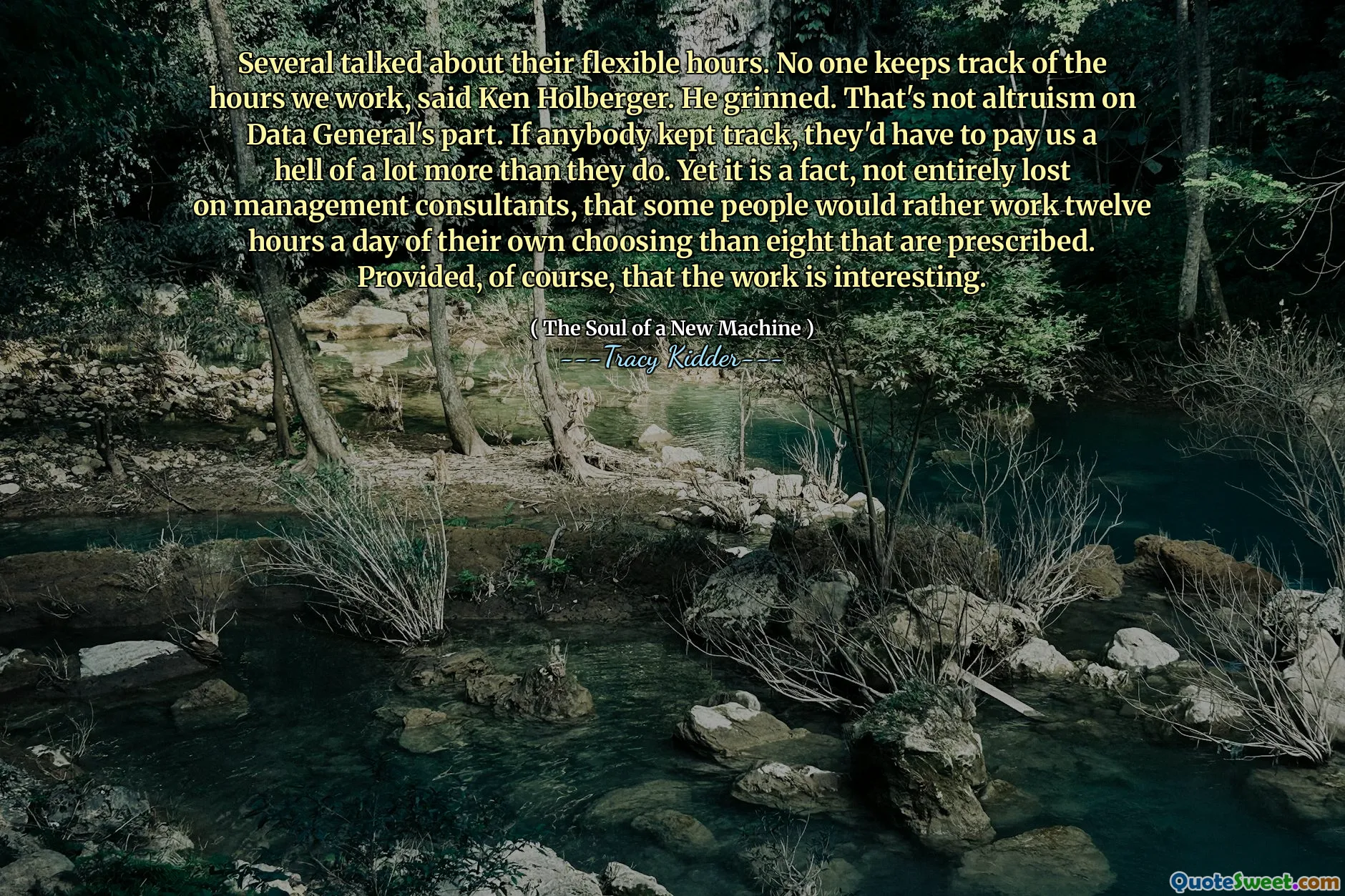 Several talked about their flexible hours. No one keeps track of the hours we work, said Ken Holberger. He grinned. That's not altruism on Data General's part. If anybody kept track, they'd have to pay us a hell of a lot more than they do. Yet it is a fact, not entirely lost on management consultants, that some people would rather work twelve hours a day of their own choosing than eight that are prescribed. Provided, of course, that the work is interesting.