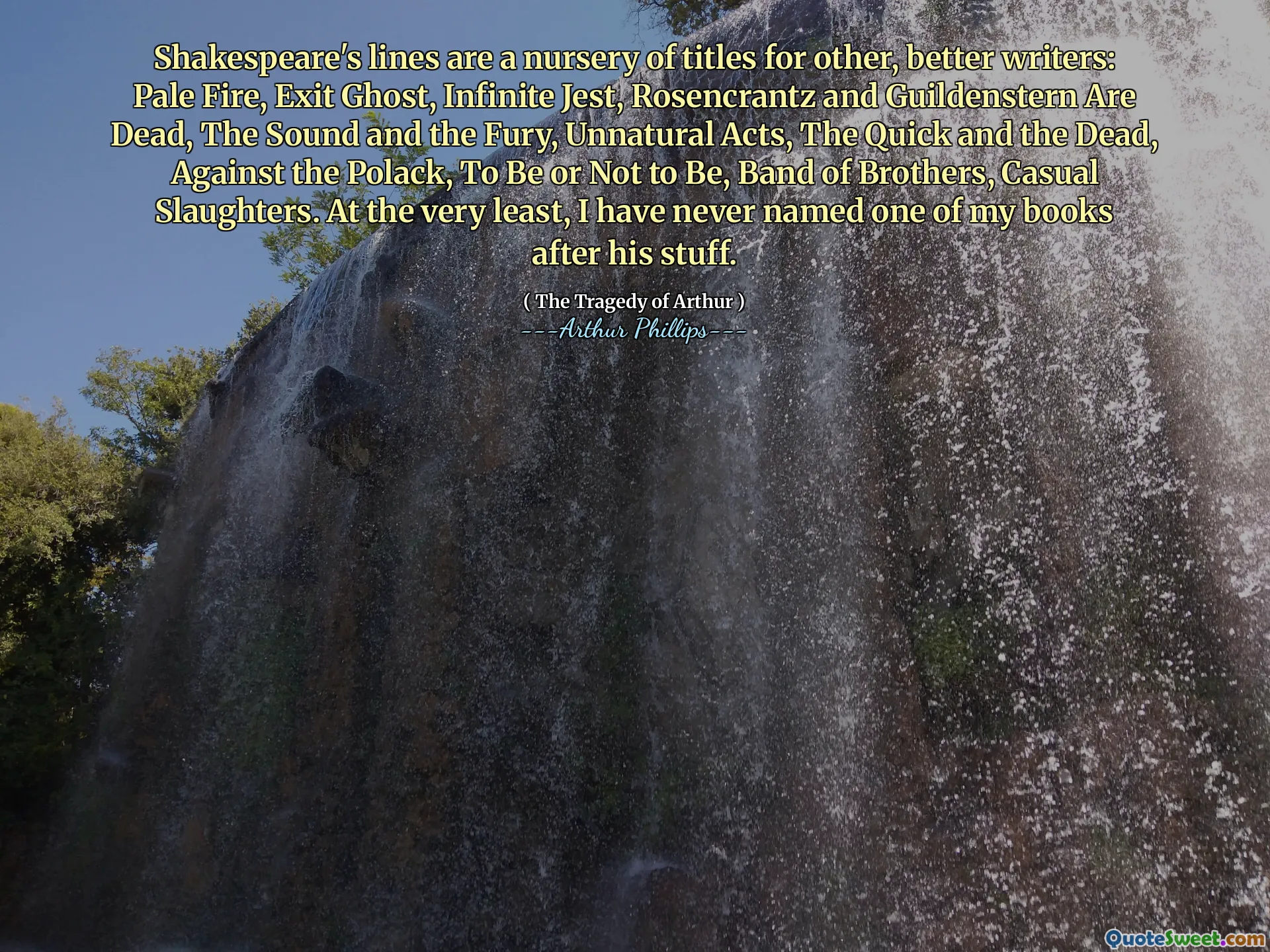 Shakespeare's lines are a nursery of titles for other, better writers: Pale Fire, Exit Ghost, Infinite Jest, Rosencrantz and Guildenstern Are Dead, The Sound and the Fury, Unnatural Acts, The Quick and the Dead, Against the Polack, To Be or Not to Be, Band of Brothers, Casual Slaughters. At the very least, I have never named one of my books after his stuff.