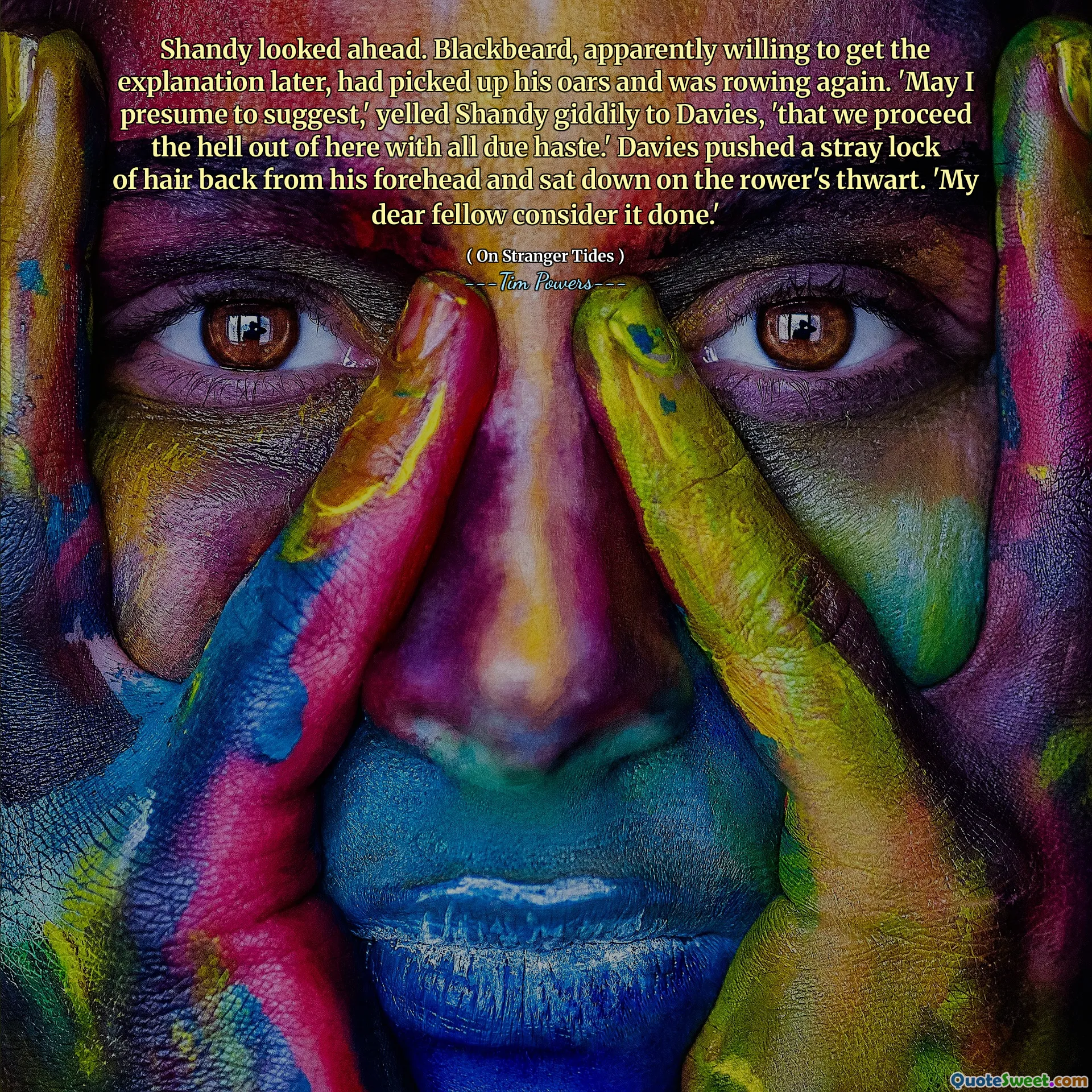 Shandy looked ahead. Blackbeard, apparently willing to get the explanation later, had picked up his oars and was rowing again. 'May I presume to suggest,' yelled Shandy giddily to Davies, 'that we proceed the hell out of here with all due haste.' Davies pushed a stray lock of hair back from his forehead and sat down on the rower's thwart. 'My dear fellow consider it done.'