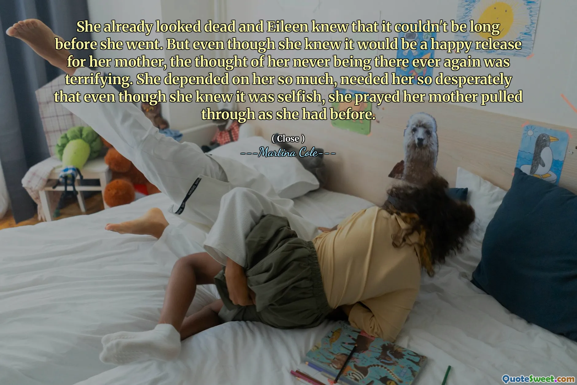Părea deja moartă și Eileen știa că nu poate fi mult timp înainte să plece. Dar, deși știa că va fi o eliberare fericită pentru mama ei, gândul că ea nu mai este niciodată acolo nu a fost îngrozitor. Ea depindea atât de mult de ea, avea nevoie de ea atât de disperată încât, deși știa că este egoistă, a rugat -o pe mama ei trasă așa cum o făcuse înainte.