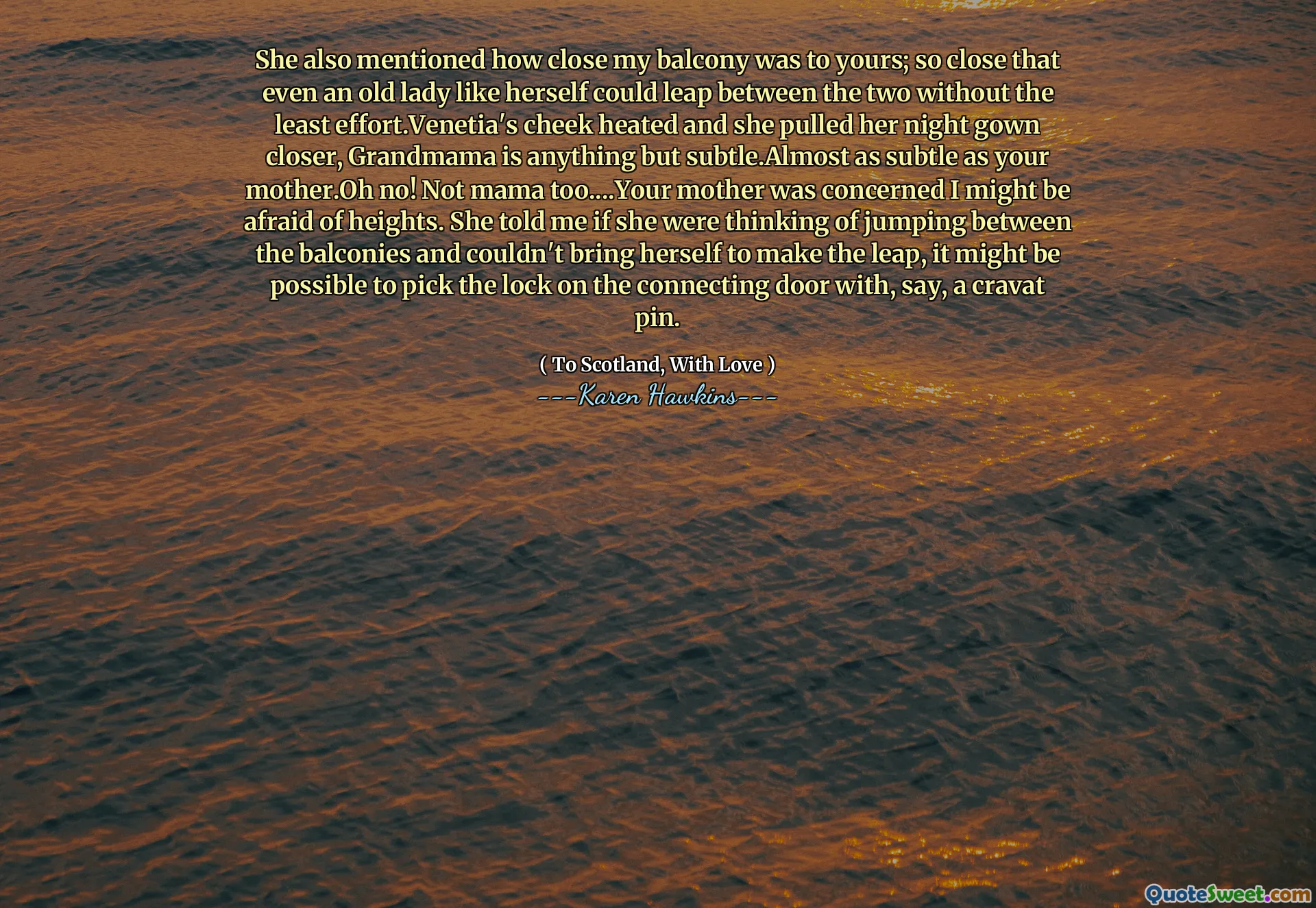 She also mentioned how close my balcony was to yours; so close that even an old lady like herself could leap between the two without the least effort.Venetia's cheek heated and she pulled her night gown closer, Grandmama is anything but subtle.Almost as subtle as your mother.Oh no! Not mama too....Your mother was concerned I might be afraid of heights. She told me if she were thinking of jumping between the balconies and couldn't bring herself to make the leap, it might be possible to pick the lock on the connecting door with, say, a cravat pin.