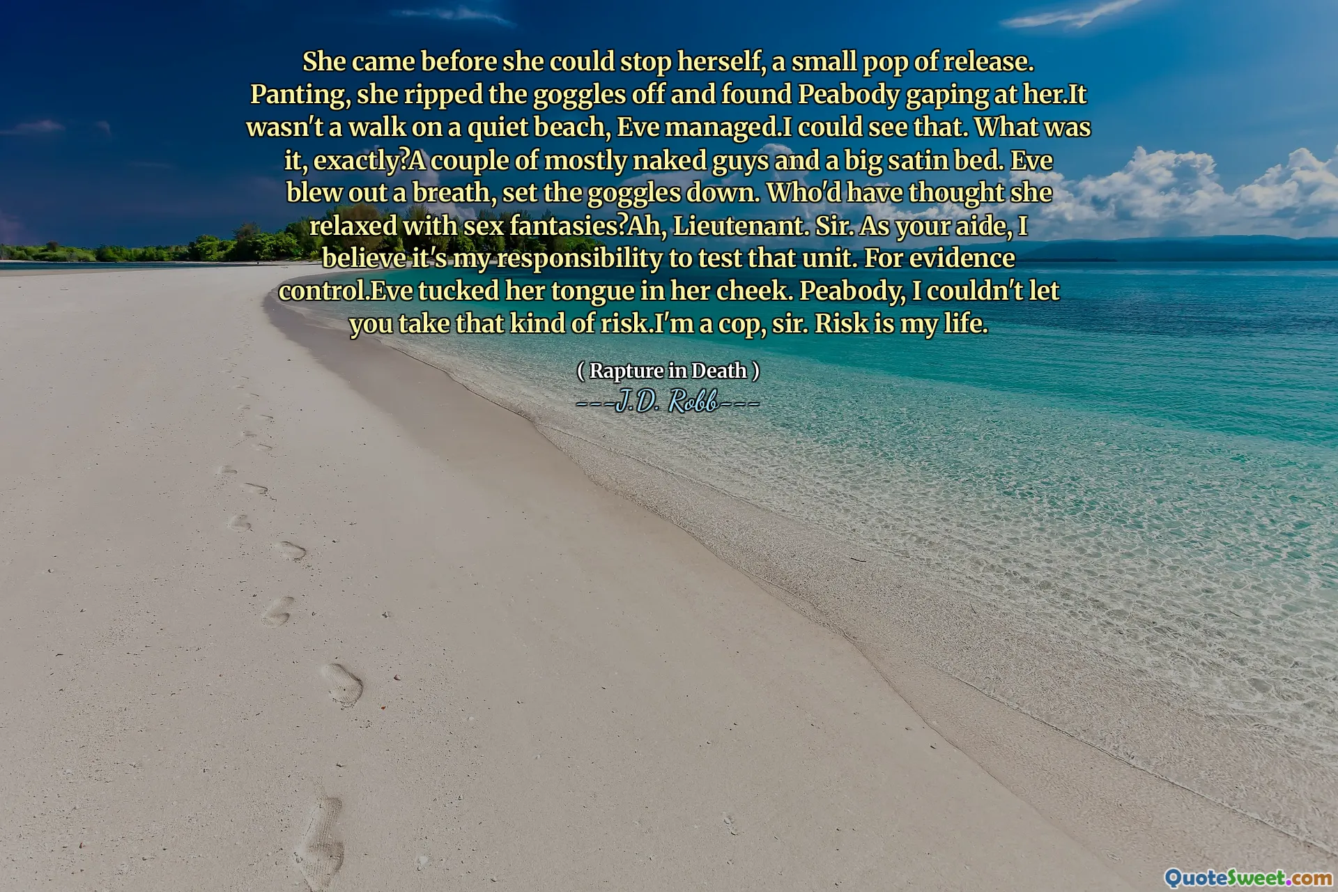 She came before she could stop herself, a small pop of release. Panting, she ripped the goggles off and found Peabody gaping at her.It wasn't a walk on a quiet beach, Eve managed.I could see that. What was it, exactly?A couple of mostly naked guys and a big satin bed. Eve blew out a breath, set the goggles down. Who'd have thought she relaxed with sex fantasies?Ah, Lieutenant. Sir. As your aide, I believe it's my responsibility to test that unit. For evidence control.Eve tucked her tongue in her cheek. Peabody, I couldn't let you take that kind of risk.I'm a cop, sir. Risk is my life.