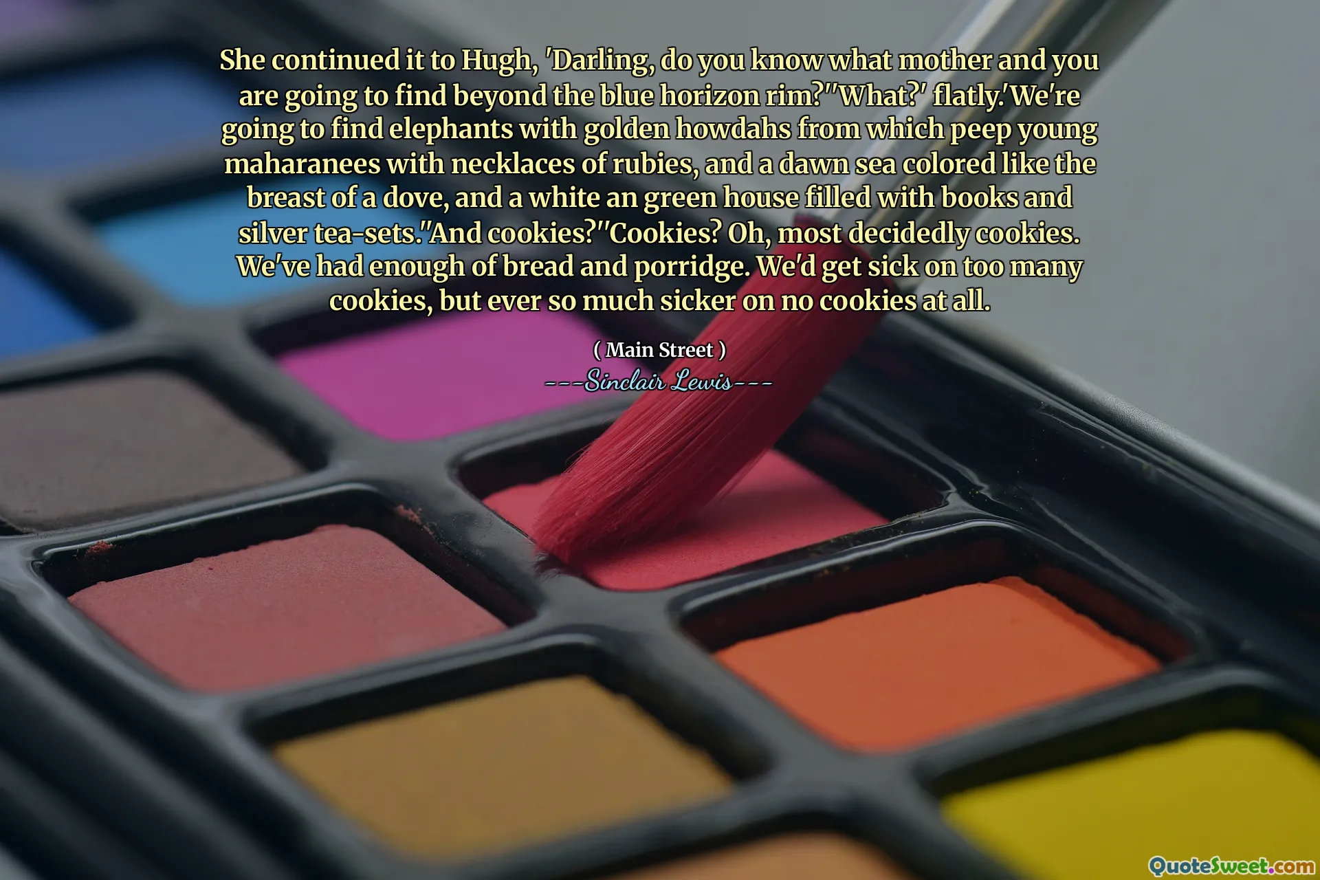 She continued it to Hugh, 'Darling, do you know what mother and you are going to find beyond the blue horizon rim?''What?' flatly.'We're going to find elephants with golden howdahs from which peep young maharanees with necklaces of rubies, and a dawn sea colored like the breast of a dove, and a white an green house filled with books and silver tea-sets.''And cookies?''Cookies? Oh, most decidedly cookies. We've had enough of bread and porridge. We'd get sick on too many cookies, but ever so much sicker on no cookies at all.