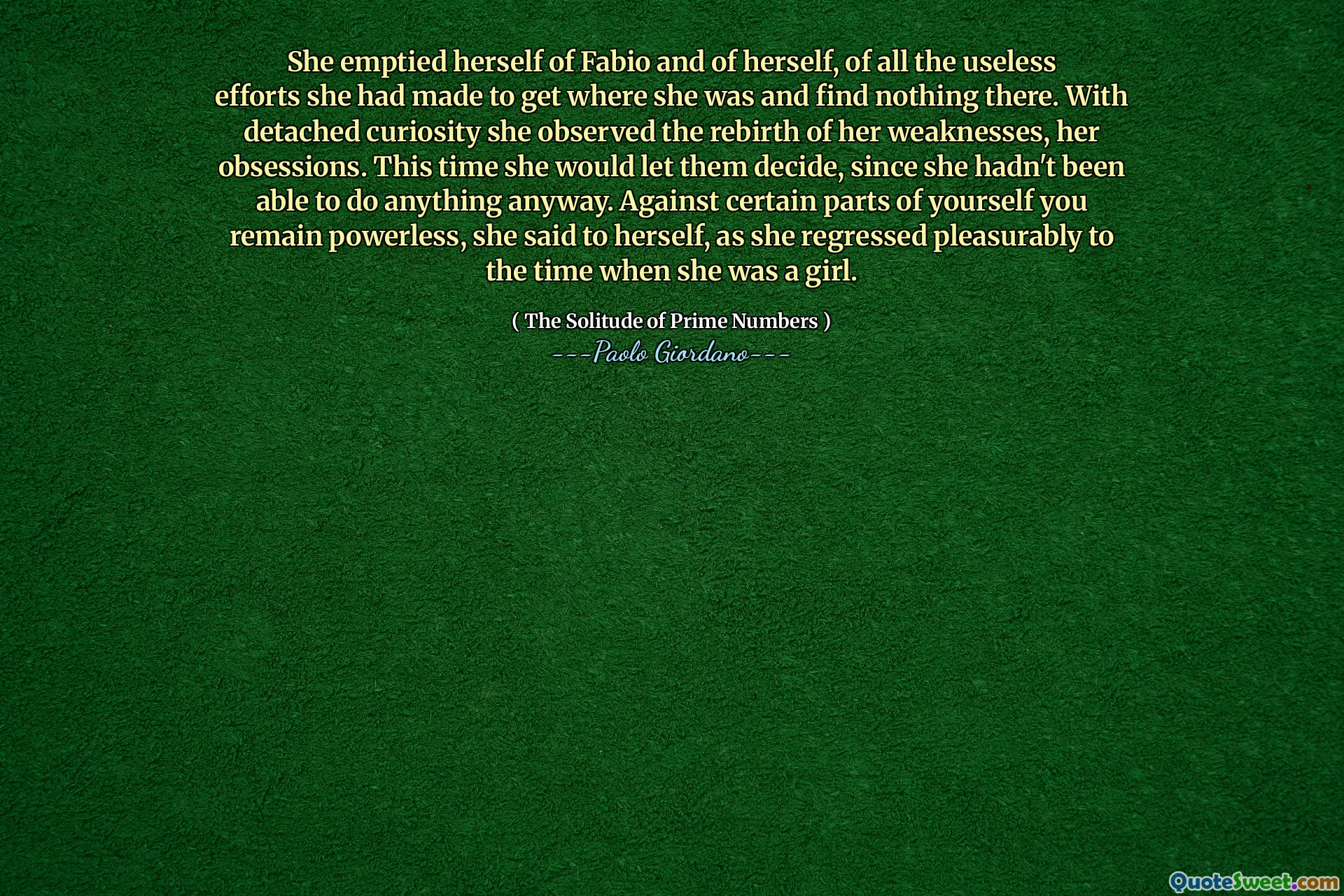 She emptied herself of Fabio and of herself, of all the useless efforts she had made to get where she was and find nothing there. With detached curiosity she observed the rebirth of her weaknesses, her obsessions. This time she would let them decide, since she hadn't been able to do anything anyway. Against certain parts of yourself you remain powerless, she said to herself, as she regressed pleasurably to the time when she was a girl.