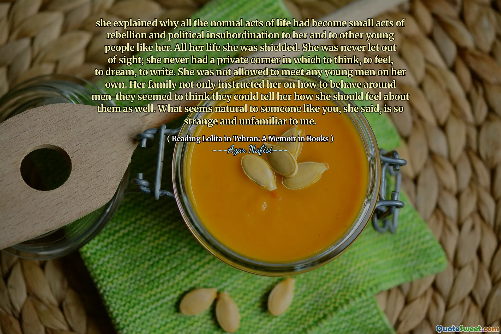 she explained why all the normal acts of life had become small acts of rebellion and political insubordination to her and to other young people like her. All her life she was shielded. She was never let out of sight; she never had a private corner in which to think, to feel, to dream, to write. She was not allowed to meet any young men on her own. Her family not only instructed her on how to behave around men-they seemed to think they could tell her how she should feel about them as well. What seems natural to someone like you, she said, is so strange and unfamiliar to me.