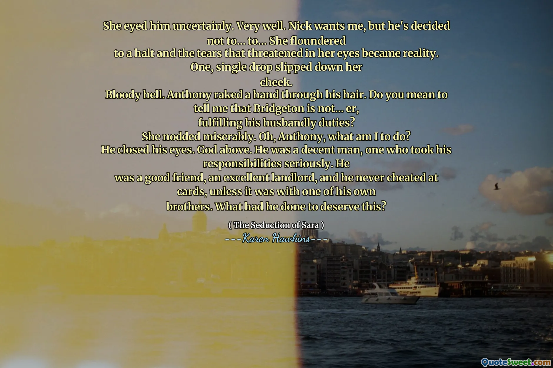 She eyed him uncertainly. Very well. Nick wants me, but he's decided not to… to… She floundered
to a halt and the tears that threatened in her eyes became reality. One, single drop slipped down her
cheek.
Bloody hell. Anthony raked a hand through his hair. Do you mean to tell me that Bridgeton is not… er,
fulfilling his husbandly duties?
She nodded miserably. Oh, Anthony, what am I to do?
He closed his eyes. God above. He was a decent man, one who took his responsibilities seriously. He
was a good friend, an excellent landlord, and he never cheated at cards, unless it was with one of his own
brothers. What had he done to deserve this?