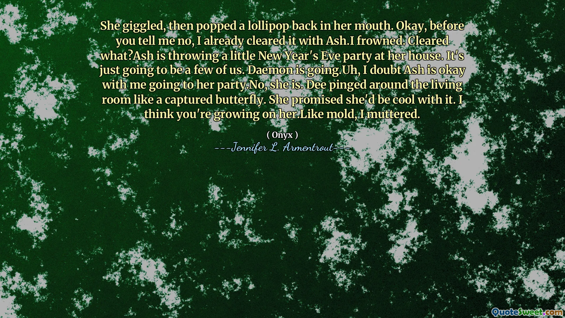 She giggled, then popped a lollipop back in her mouth. Okay, before you tell me no, I already cleared it with Ash.I frowned. Cleared what?Ash is throwing a little New Year's Eve party at her house. It's just going to be a few of us. Daemon is going.Uh, I doubt Ash is okay with me going to her party.No, she is. Dee pinged around the living room like a captured butterfly. She promised she'd be cool with it. I think you're growing on her.Like mold, I muttered.
