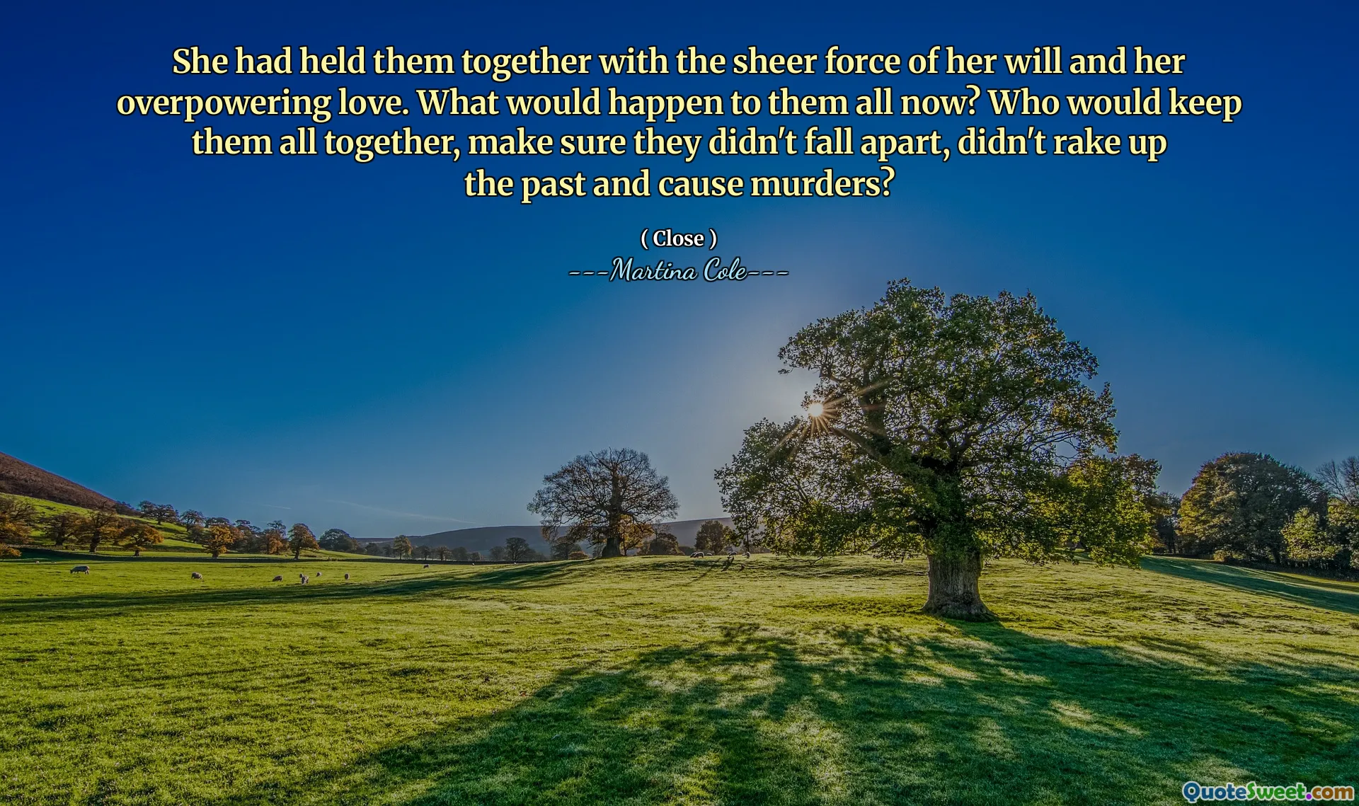 Ea îi ținea împreună cu forța pură a voinței ei și cu dragostea ei excesivă. Ce s -ar întâmpla cu ei toți acum? Cine le -ar ține pe toate împreună, să se asigure că nu s -au destrămat, nu au trecut pe trecut și nu ar provoca crime?