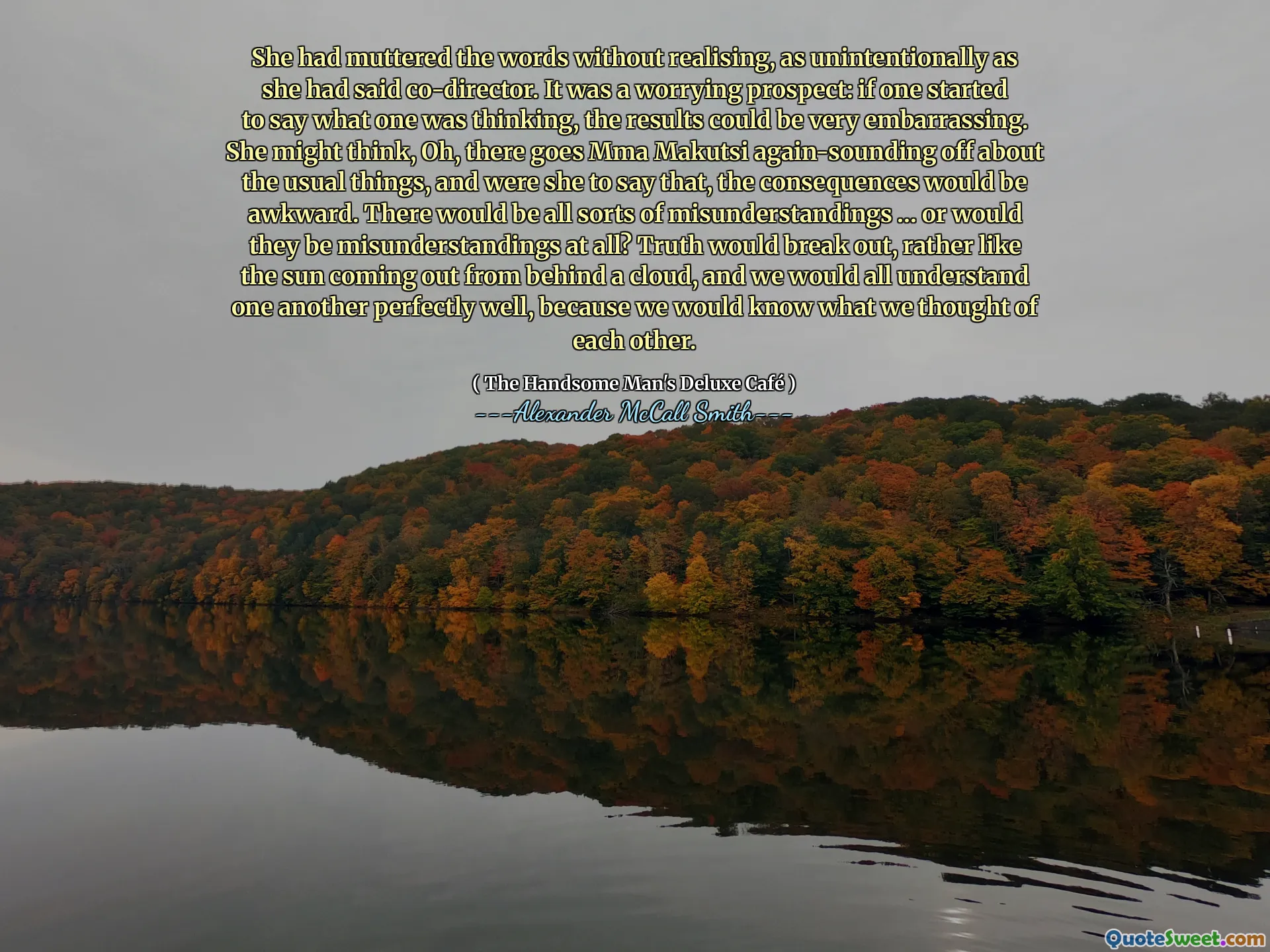 She had muttered the words without realising, as unintentionally as she had said co-director. It was a worrying prospect: if one started to say what one was thinking, the results could be very embarrassing. She might think, Oh, there goes Mma Makutsi again-sounding off about the usual things, and were she to say that, the consequences would be awkward. There would be all sorts of misunderstandings … or would they be misunderstandings at all? Truth would break out, rather like the sun coming out from behind a cloud, and we would all understand one another perfectly well, because we would know what we thought of each other.
