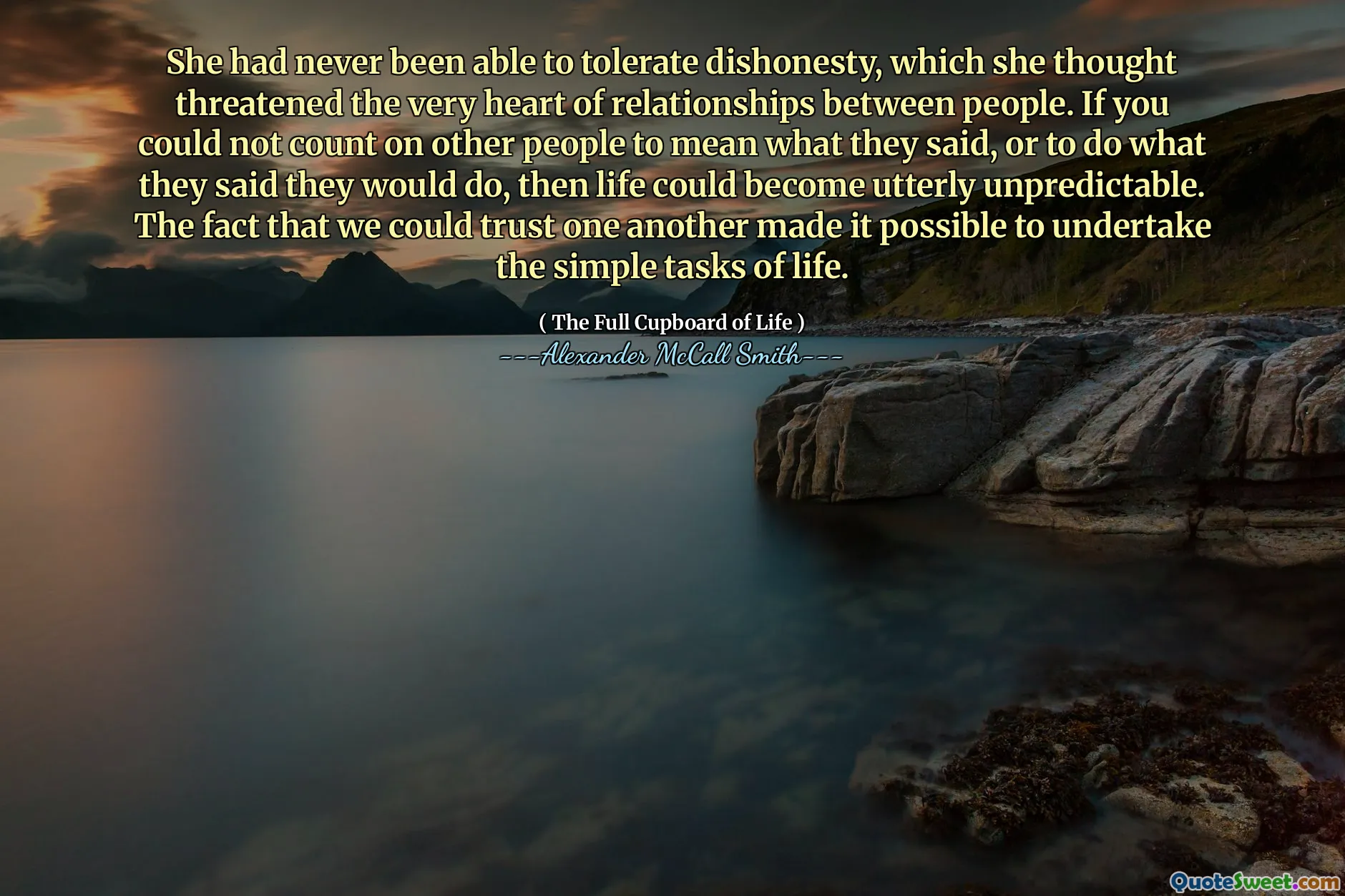 She had never been able to tolerate dishonesty, which she thought threatened the very heart of relationships between people. If you could not count on other people to mean what they said, or to do what they said they would do, then life could become utterly unpredictable. The fact that we could trust one another made it possible to undertake the simple tasks of life.