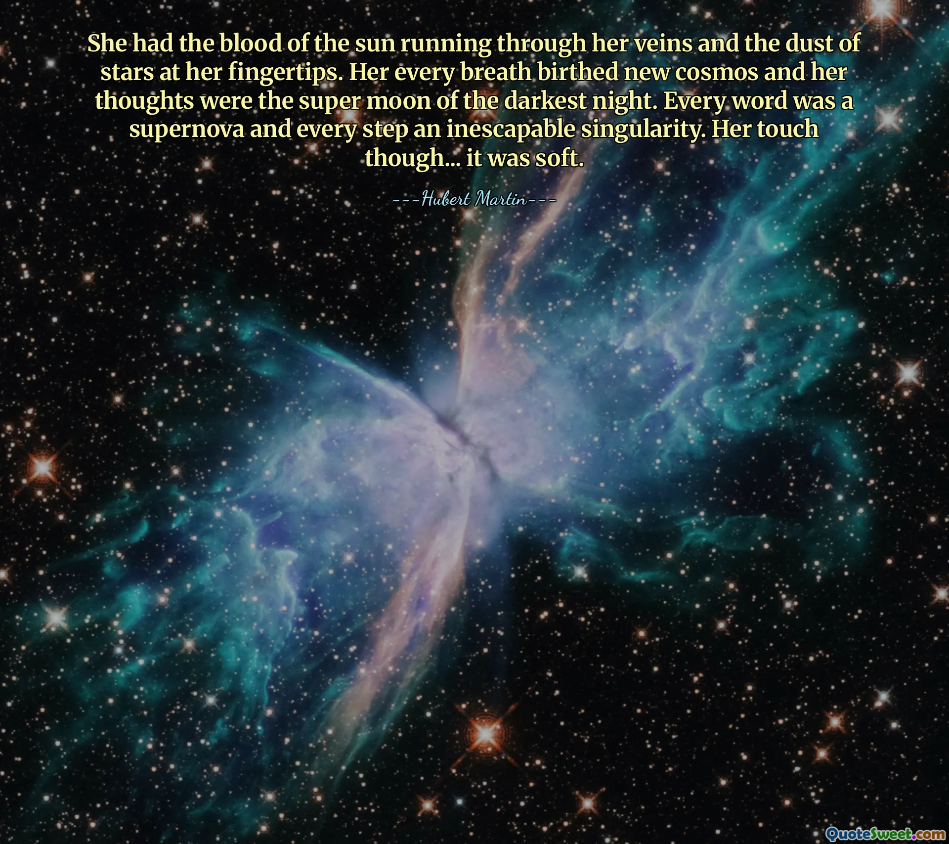 She had the blood of the sun running through her veins and the dust of stars at her fingertips. Her every breath birthed new cosmos and her thoughts were the super moon of the darkest night. Every word was a supernova and every step an inescapable singularity. Her touch though... it was soft.